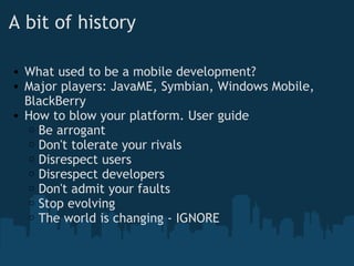 A bit of history What used to be a mobile development? Major players: JavaME, Symbian, Windows Mobile, BlackBerry How to blow your platform. User guide Be arrogant Don't tolerate your rivals Disrespect users Disrespect developers Don't admit your faults  Stop evolving The world is changing - IGNORE 