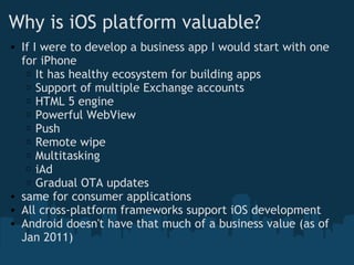 Why is iOS platform valuable? If I were to develop a business app I would start with one for iPhone It has healthy ecosystem for building apps   Support of multiple Exchange accounts HTML 5 engine Powerful WebView Push Remote wipe Multitasking iAd Gradual OTA updates  same for consumer applications All cross-platform frameworks support iOS development Android doesn't have that much of a business value (as of Jan 2011)  