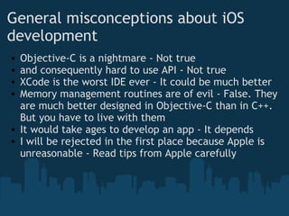 General misconceptions about iOS development Objective-C is a nightmare - Not true and consequently hard to use API - Not true   XCode is the worst IDE ever - It could be much better Memory management routines are of evil - False. They are much better designed in Objective-C than in C++. But you have to live with them It would take ages to develop an app - It depends I will be rejected in the first place because Apple is unreasonable - Read tips from Apple carefully 