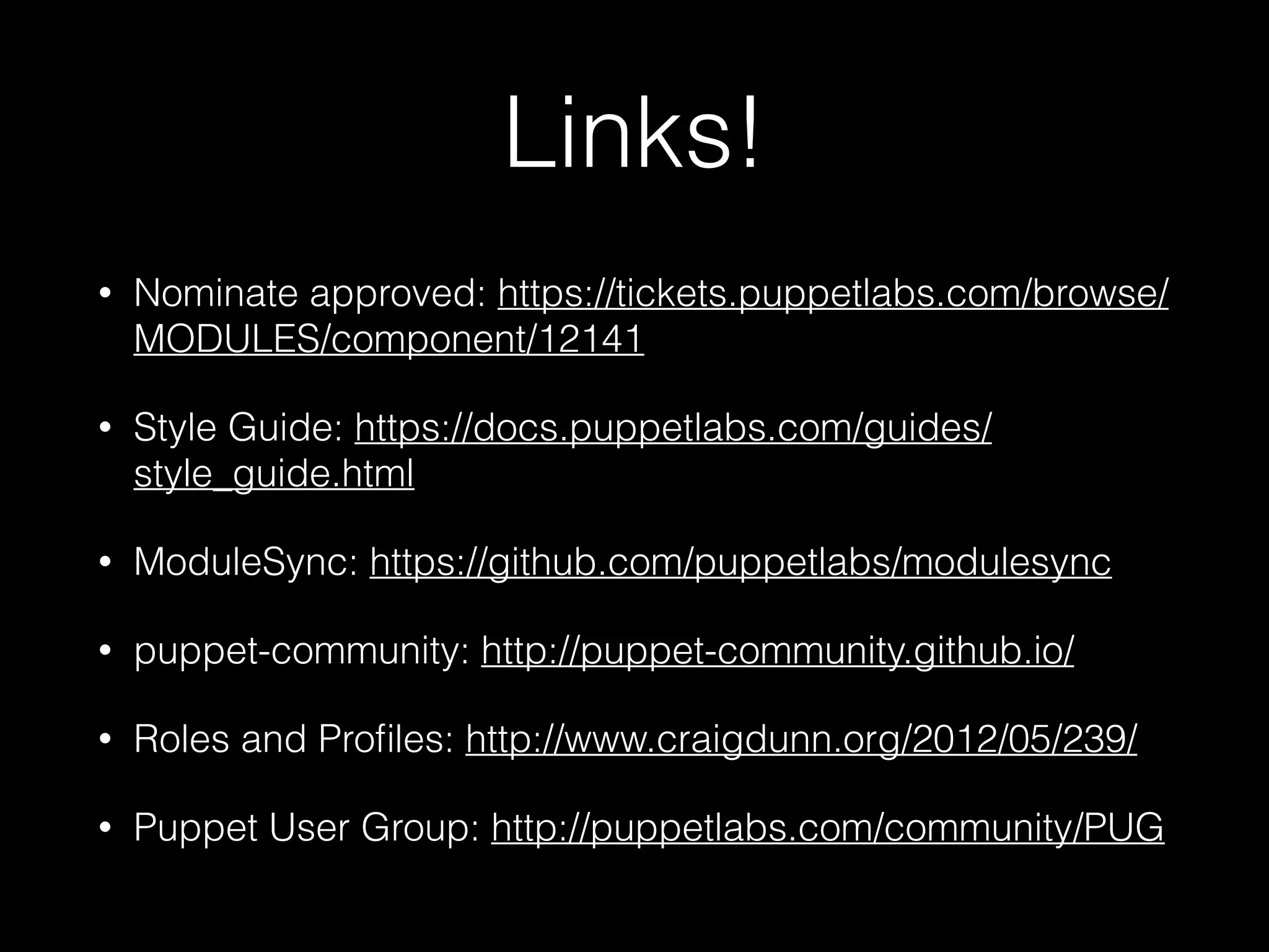 Links!
• Nominate approved: https://tickets.puppetlabs.com/browse/
MODULES/component/12141
• Style Guide: https://docs.puppetlabs.com/guides/
style_guide.html
• ModuleSync: https://github.com/puppetlabs/modulesync
• puppet-community: http://puppet-community.github.io/
• Roles and Proﬁles: http://www.craigdunn.org/2012/05/239/
• Puppet User Group: http://puppetlabs.com/community/PUG
 