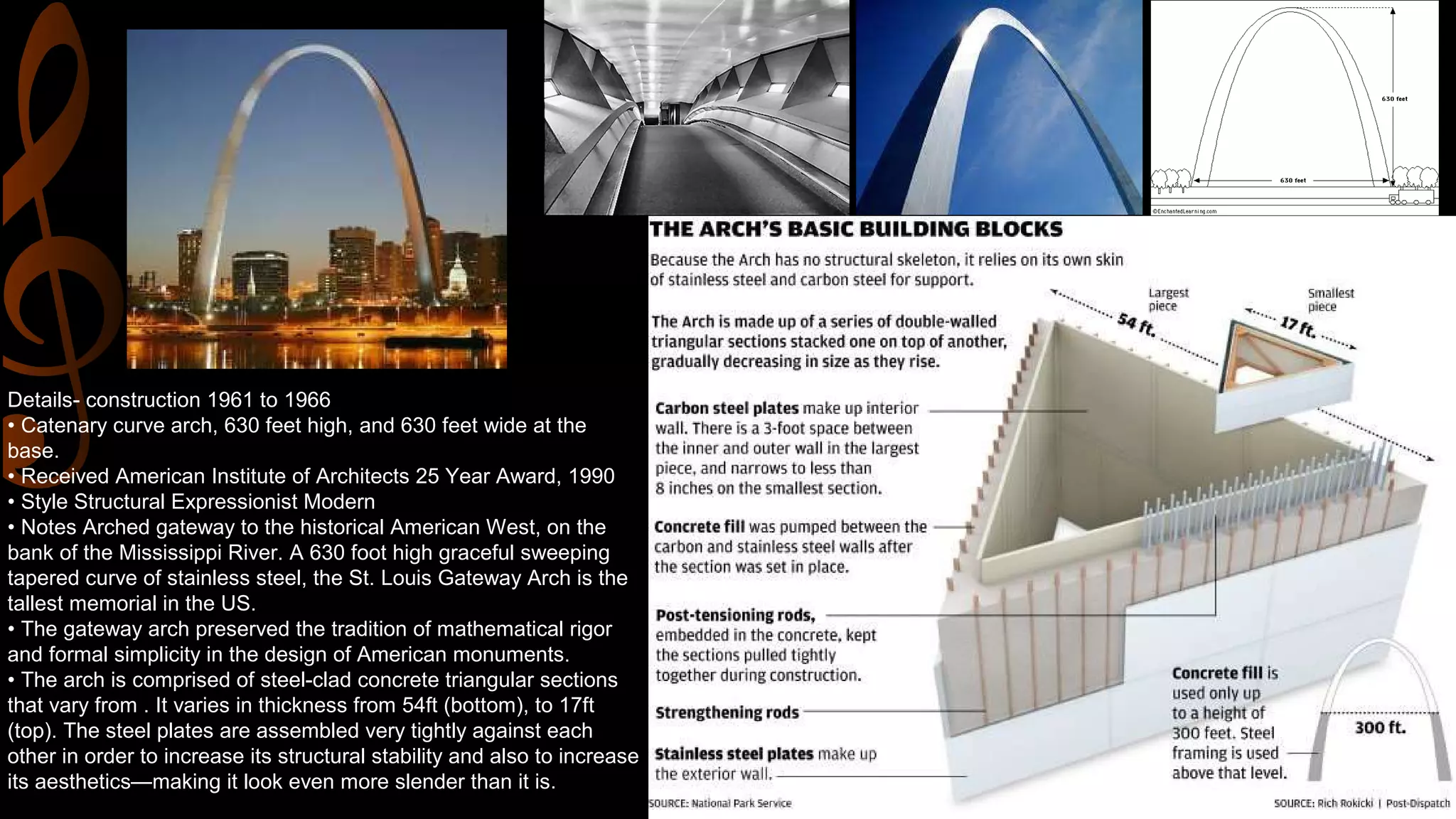 Details- construction 1961 to 1966
• Catenary curve arch, 630 feet high, and 630 feet wide at the
base.
• Received American Institute of Architects 25 Year Award, 1990
• Style Structural Expressionist Modern
• Notes Arched gateway to the historical American West, on the
bank of the Mississippi River. A 630 foot high graceful sweeping
tapered curve of stainless steel, the St. Louis Gateway Arch is the
tallest memorial in the US.
• The gateway arch preserved the tradition of mathematical rigor
and formal simplicity in the design of American monuments.
• The arch is comprised of steel-clad concrete triangular sections
that vary from . It varies in thickness from 54ft (bottom), to 17ft
(top). The steel plates are assembled very tightly against each
other in order to increase its structural stability and also to increase
its aesthetics—making it look even more slender than it is.
 