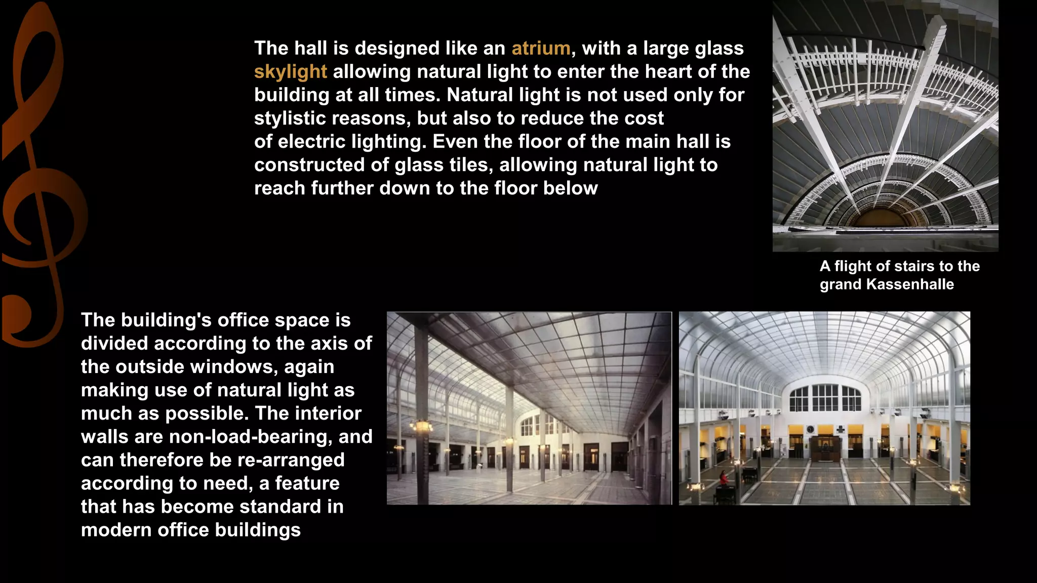 A flight of stairs to the
grand Kassenhalle
The hall is designed like an atrium, with a large glass
skylight allowing natural light to enter the heart of the
building at all times. Natural light is not used only for
stylistic reasons, but also to reduce the cost
of electric lighting. Even the floor of the main hall is
constructed of glass tiles, allowing natural light to
reach further down to the floor below
The building's office space is
divided according to the axis of
the outside windows, again
making use of natural light as
much as possible. The interior
walls are non-load-bearing, and
can therefore be re-arranged
according to need, a feature
that has become standard in
modern office buildings
 