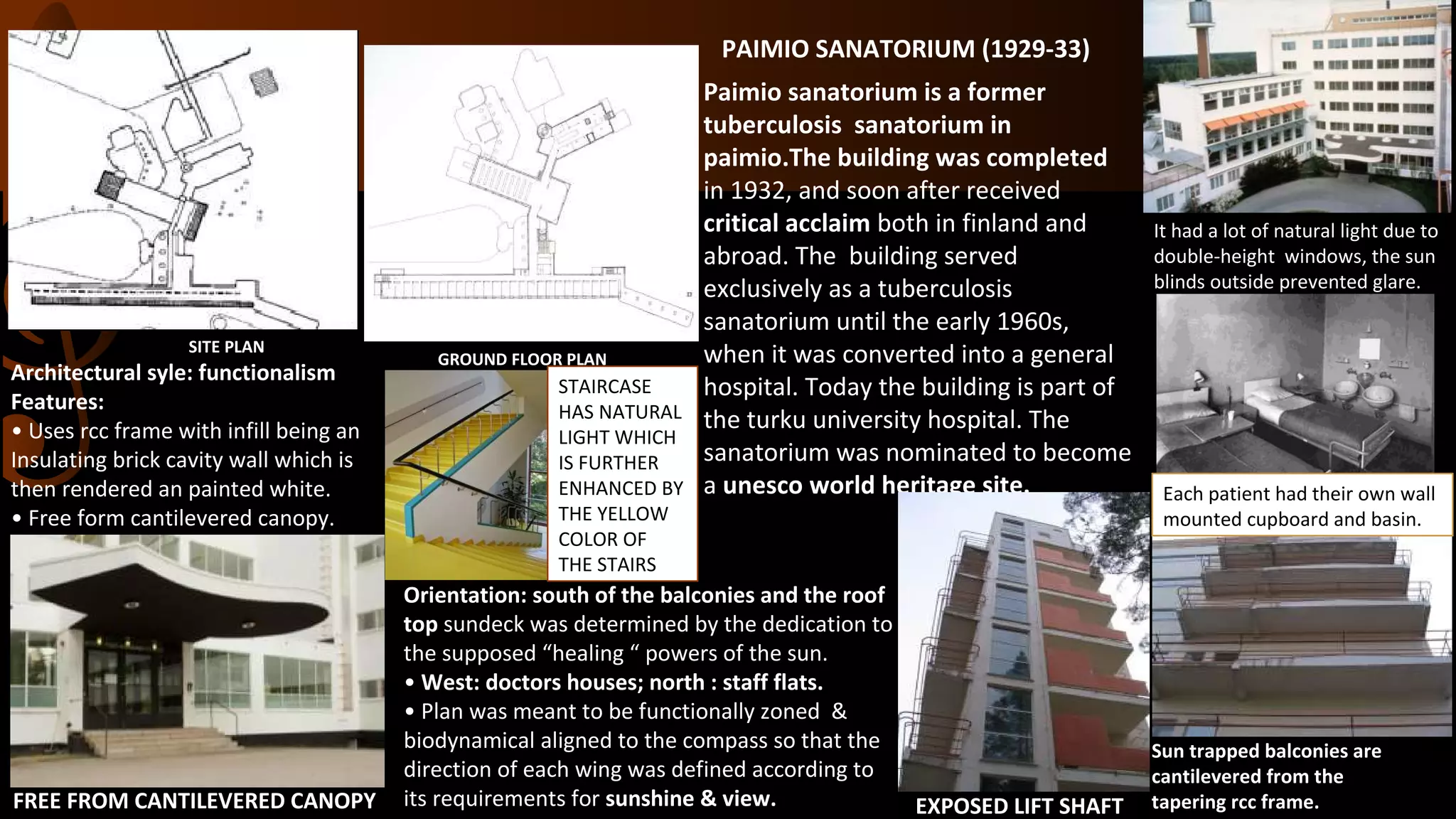 Paimio sanatorium is a former
tuberculosis sanatorium in
paimio.The building was completed
in 1932, and soon after received
critical acclaim both in finland and
abroad. The building served
exclusively as a tuberculosis
sanatorium until the early 1960s,
when it was converted into a general
hospital. Today the building is part of
the turku university hospital. The
sanatorium was nominated to become
a unesco world heritage site.
PAIMIO SANATORIUM (1929-33)
Architectural syle: functionalism
Features:
• Uses rcc frame with infill being an
Insulating brick cavity wall which is
then rendered an painted white.
• Free form cantilevered canopy.
SITE PLAN
GROUND FLOOR PLAN
Sun trapped balconies are
cantilevered from the
tapering rcc frame.EXPOSED LIFT SHAFTFREE FROM CANTILEVERED CANOPY
Orientation: south of the balconies and the roof
top sundeck was determined by the dedication to
the supposed “healing “ powers of the sun.
• West: doctors houses; north : staff flats.
• Plan was meant to be functionally zoned &
biodynamical aligned to the compass so that the
direction of each wing was defined according to
its requirements for sunshine & view.
It had a lot of natural light due to
double-height windows, the sun
blinds outside prevented glare.
STAIRCASE
HAS NATURAL
LIGHT WHICH
IS FURTHER
ENHANCED BY
THE YELLOW
COLOR OF
THE STAIRS
Each patient had their own wall
mounted cupboard and basin.
 
