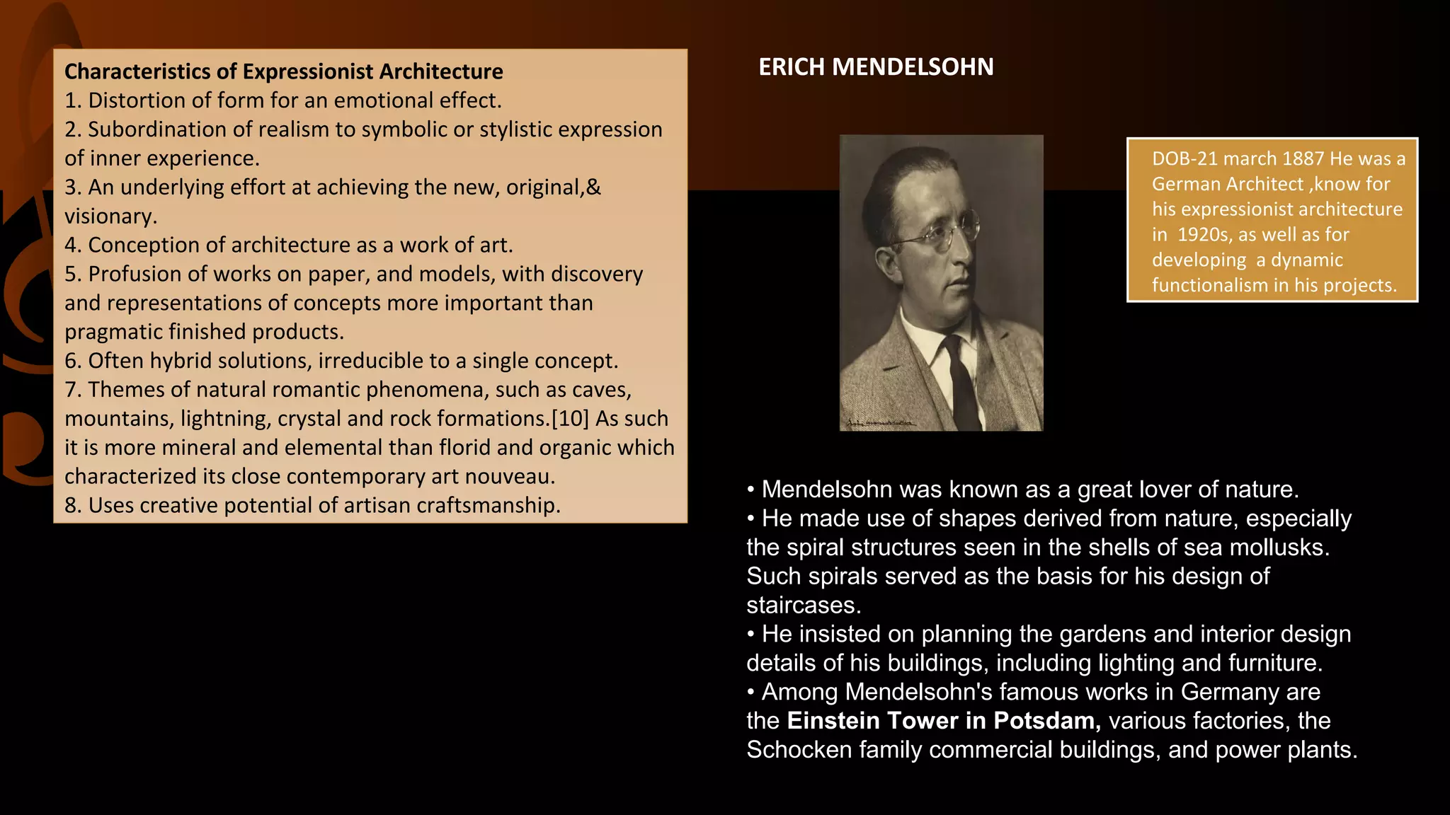 ERICH MENDELSOHN
DOB-21 march 1887 He was a
German Architect ,know for
his expressionist architecture
in 1920s, as well as for
developing a dynamic
functionalism in his projects.
Characteristics of Expressionist Architecture
1. Distortion of form for an emotional effect.
2. Subordination of realism to symbolic or stylistic expression
of inner experience.
3. An underlying effort at achieving the new, original,&
visionary.
4. Conception of architecture as a work of art.
5. Profusion of works on paper, and models, with discovery
and representations of concepts more important than
pragmatic finished products.
6. Often hybrid solutions, irreducible to a single concept.
7. Themes of natural romantic phenomena, such as caves,
mountains, lightning, crystal and rock formations.[10] As such
it is more mineral and elemental than florid and organic which
characterized its close contemporary art nouveau.
8. Uses creative potential of artisan craftsmanship.
• Mendelsohn was known as a great lover of nature.
• He made use of shapes derived from nature, especially
the spiral structures seen in the shells of sea mollusks.
Such spirals served as the basis for his design of
staircases.
• He insisted on planning the gardens and interior design
details of his buildings, including lighting and furniture.
• Among Mendelsohn's famous works in Germany are
the Einstein Tower in Potsdam, various factories, the
Schocken family commercial buildings, and power plants.
 