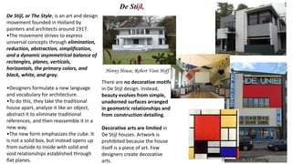 De Stijl, or The Style, is an art and design
movement founded in Holland by
painters and architects around 1917.
•The movement strives to express
universal concepts through elimination,
reduction, abstraction, simplification,
and a dynamic asymmetrical balance of
rectangles, planes, verticals,
horizontals, the primary colors, and
black, white, and gray.
•Designers formulate a new language
and vocabulary for architecture.
•To do this, they take the traditional
house apart, analyze it like an object,
abstract it to eliminate traditional
references, and then reassemble it in a
new way.
•The new form emphasizes the cube. It
is not a solid box, but instead opens up
from outside to inside with solid and
void relationships established through
flat planes. Decorative Art Painting
There are no decorative motifs
in De Stijl design. Instead,
beauty evolves from simple,
unadorned surfaces arranged
in geometric relationships and
from construction detailing.
Decorative arts are limited in
De Stijl houses. Artwork is
prohibited because the house
itself is a piece of art. Few
designers create decorative
arts.
Henny House, Robert Vant Hoff
De Stijl,
 