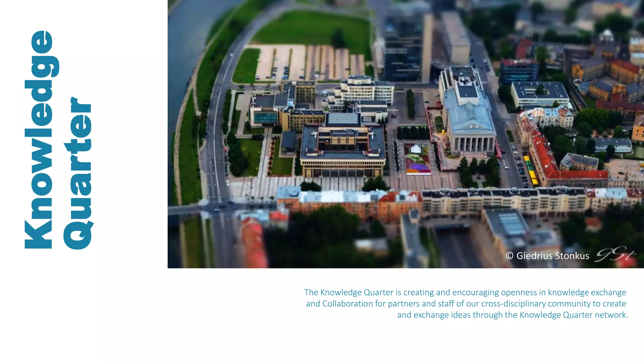 Knowledge
Quarter
The Knowledge Quarter is creating and encouraging openness in knowledge exchange
and Collaboration for partners and staff of our cross-disciplinary community to create
and exchange ideas through the Knowledge Quarter network.
© Giedrius Stonkus
 