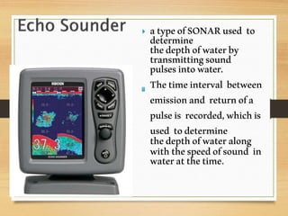  atypeofSONARused to
determine
thedepthofwaterby
transmittingsound
pulsesintowater.
Thetimeinterval between
emissionand returnofa
pulseis recorded,whichis
used todetermine
thedepthofwateralong
withthespeedofsound in
wateratthetime.
 