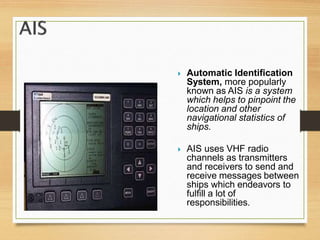  Automatic Identification
System, more popularly
known as AIS is a system
which helps to pinpoint the
location and other
navigational statistics of
ships.
 AIS uses VHF radio
channels as transmitters
and receivers to send and
receive messages between
ships which endeavors to
fulfill a lot of
responsibilities.
 