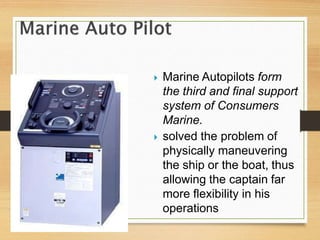  Marine Autopilots form
the third and final support
system of Consumers
Marine.
 solved the problem of
physically maneuvering
the ship or the boat, thus
allowing the captain far
more flexibility in his
operations
 
