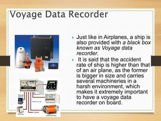  Just like in Airplanes, a ship is
also provided with a black box
known as Voyage data
recorder.
 It is said that the accident
rate of ship is higher than that
of an air plane, as the former
is bigger in size and carries
several machineries in a
harsh environment, which
makes it extremely important
to have a voyage data
recorder on board.
 