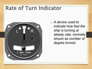  A device used to
indicate how fast the
ship is turning at
steady rate, normally
shown as number of
degree turned.
 