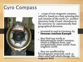  atypeofnon-magneticcompass
whichis basedonafast-spinningdisc
androtationoftheearth(or another
planetarybodyifused elsewherein
theuniverse)to automaticallyfind
geographicaldirection.
inventedin1906inGermany by
HemmanAnschutzKaempfe
theyfindtruenorthas
determinedbyearth’srotation,
whichisdifferentfrom,and
navigationallymoreuseful than,magneticnorth
theyareunaffectedby
ferromagneticmaterials,such as
ship'ssteelhullwhichchange the
magneticfield
 