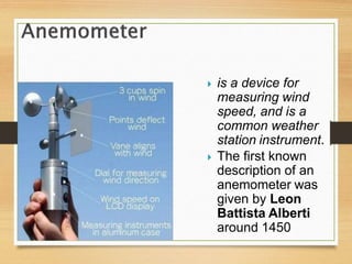  is a device for
measuring wind
speed, and is a
common weather
station instrument.
 The first known
description of an
anemometer was
given by Leon
Battista Alberti
around 1450
 