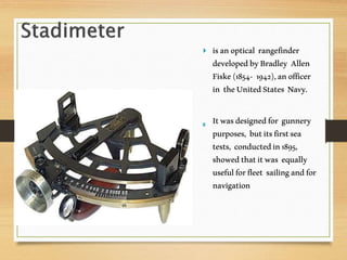  isanoptical rangefinder
developedbyBradley Allen
Fiske(1854- 1942),anofficer
in theUnitedStates Navy.
Itwasdesignedfor gunnery
purposes, butitsfirstsea
tests, conductedin1895,
showedthatitwas equally
usefulforfleet sailingandfor
navigation
 