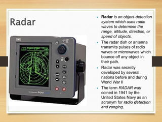  Radar is an object-detection
system which uses radio
waves to determine the
range, altitude, direction, or
speed of objects.
 The radar dish or antenna
transmits pulses of radio
waves or microwaves which
bounce off any object in
their path.
 Radar was secretly
developed by several
nations before and during
World War II
 The term RADAR was
coined in 1941 by the
United States Navy as an
acronym for radio detection
and ranging.
 