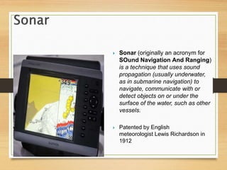  Sonar (originally an acronym for
SOund Navigation And Ranging)
is a technique that uses sound
propagation (usually underwater,
as in submarine navigation) to
navigate, communicate with or
detect objects on or under the
surface of the water, such as other
vessels.
 Patented by English
meteorologist Lewis Richardson in
1912
 