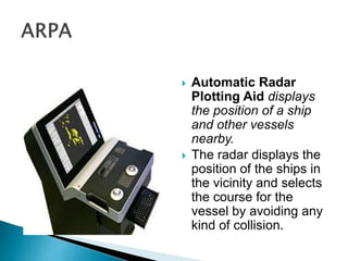  Automatic Radar
Plotting Aid displays
the position of a ship
and other vessels
nearby.
 The radar displays the
position of the ships in
the vicinity and selects
the course for the
vessel by avoiding any
kind of collision.
 