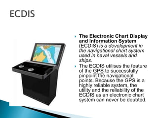  The Electronic Chart Display
and Information System
(ECDIS) is a development in
the navigational chart system
used in naval vessels and
ships.
 The ECDIS utilises the feature
of the GPS to successfully
pinpoint the navigational
points. Because the GPS is a
highly reliable system, the
utility and the reliability of the
ECDIS as an electronic chart
system can never be doubted.
 