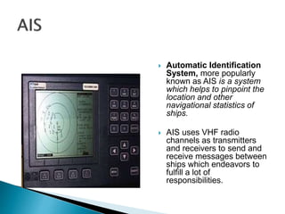  Automatic Identification
System, more popularly
known as AIS is a system
which helps to pinpoint the
location and other
navigational statistics of
ships.
 AIS uses VHF radio
channels as transmitters
and receivers to send and
receive messages between
ships which endeavors to
fulfill a lot of
responsibilities.
 