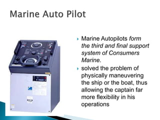  Marine Autopilots form
the third and final support
system of Consumers
Marine.
 solved the problem of
physically maneuvering
the ship or the boat, thus
allowing the captain far
more flexibility in his
operations
 