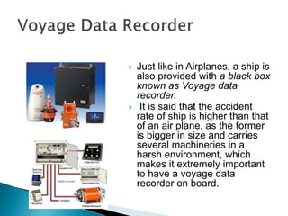  Just like in Airplanes, a ship is
also provided with a black box
known as Voyage data
recorder.
 It is said that the accident
rate of ship is higher than that
of an air plane, as the former
is bigger in size and carries
several machineries in a
harsh environment, which
makes it extremely important
to have a voyage data
recorder on board.
 