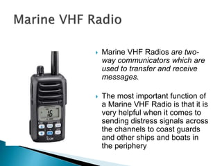  Marine VHF Radios are two-
way communicators which are
used to transfer and receive
messages.
 The most important function of
a Marine VHF Radio is that it is
very helpful when it comes to
sending distress signals across
the channels to coast guards
and other ships and boats in
the periphery
 
