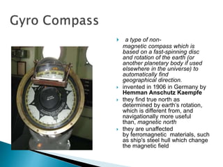  a type of non-
magnetic compass which is
based on a fast-spinning disc
and rotation of the earth (or
another planetary body if used
elsewhere in the universe) to
automatically find
geographical direction.
 invented in 1906 in Germany by
Hemman Anschutz Kaempfe
 they find true north as
determined by earth’s rotation,
which is different from, and
navigationally more useful
than, magnetic north
 they are unaffected
by ferromagnetic materials, such
as ship's steel hull which change
the magnetic field
 