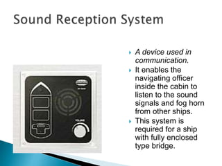  A device used in
communication.
 It enables the
navigating officer
inside the cabin to
listen to the sound
signals and fog horn
from other ships.
 This system is
required for a ship
with fully enclosed
type bridge.
 