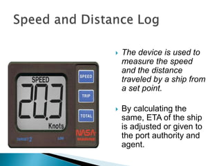  The device is used to
measure the speed
and the distance
traveled by a ship from
a set point.
 By calculating the
same, ETA of the ship
is adjusted or given to
the port authority and
agent.
 