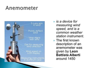  is a device for
measuring wind
speed, and is a
common weather
station instrument.
 The first known
description of an
anemometer was
given by Leon
Battista Alberti
around 1450
 