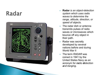  Radar is an object-detection
system which uses radio
waves to determine the
range, altitude, direction, or
speed of objects.
 The radar dish or antenna
transmits pulses of radio
waves or microwaves which
bounce off any object in
their path.
 Radar was secretly
developed by several
nations before and during
World War II
 The term RADAR was
coined in 1941 by the
United States Navy as an
acronym for radio detection
and ranging.
 