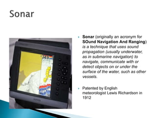  Sonar (originally an acronym for
SOund Navigation And Ranging)
is a technique that uses sound
propagation (usually underwater,
as in submarine navigation) to
navigate, communicate with or
detect objects on or under the
surface of the water, such as other
vessels.
 Patented by English
meteorologist Lewis Richardson in
1912
 