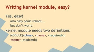 Writing kernel module, easy?
Yes, easy!
also easy panic reboot...
but don’t worry.
kernel module needs two definitions
MODULE(<class>, <name>, <required>);
<name>_modcmd()
 