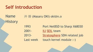 Self introduction
Name 沖 勝 (Masaru OKI) oki@n.o
History
1993 Port NetBSD to Sharp X68030
2001- IIJ SEIL team
2013- Stratosphere SDN related job
Last week touch kernel module :-)
 