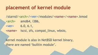 placement of kernel module
/starnd/<arch>/<ver>/modules/<name>/<name>.kmod
<arch> amd64, i386,
<ver> 6.0, 6.1,
<name> iscsi, zfs, compat_linux, wbsio,
kernel module is also in NetBSD kernel binary,
there are named ‘builtin module’.
 