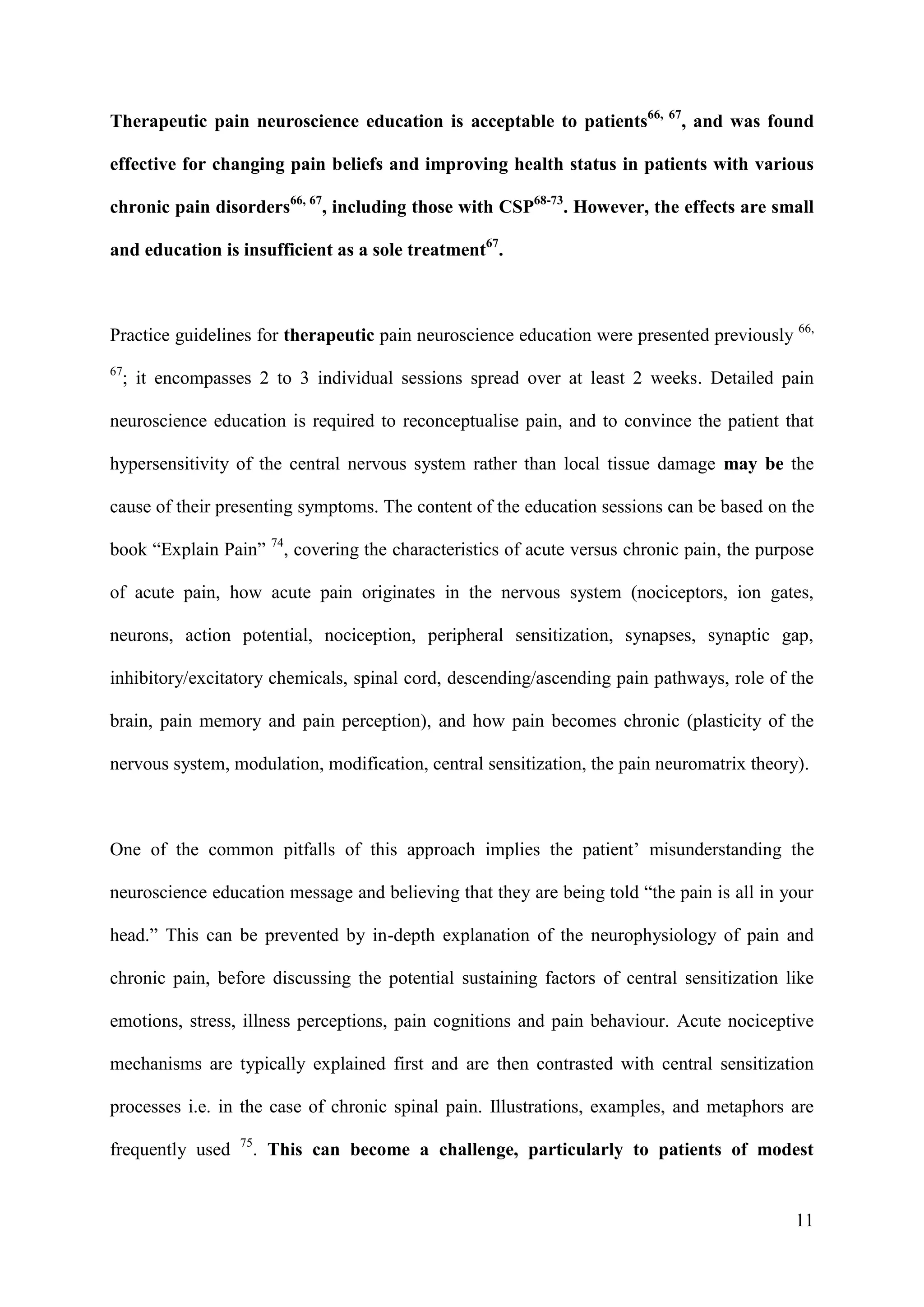 Therapeutic pain neuroscience education is acceptable to patients66, 67, and was found
effective for changing pain beliefs and improving health status in patients with various
chronic pain disorders66, 67, including those with CSP68-73. However, the effects are small
and education is insufficient as a sole treatment67.

Practice guidelines for therapeutic pain neuroscience education were presented previously 66,
67

; it encompasses 2 to 3 individual sessions spread over at least 2 weeks. Detailed pain

neuroscience education is required to reconceptualise pain, and to convince the patient that
hypersensitivity of the central nervous system rather than local tissue damage may be the
cause of their presenting symptoms. The content of the education sessions can be based on the
book “Explain Pain” 74, covering the characteristics of acute versus chronic pain, the purpose
of acute pain, how acute pain originates in the nervous system (nociceptors, ion gates,
neurons, action potential, nociception, peripheral sensitization, synapses, synaptic gap,
inhibitory/excitatory chemicals, spinal cord, descending/ascending pain pathways, role of the
brain, pain memory and pain perception), and how pain becomes chronic (plasticity of the
nervous system, modulation, modification, central sensitization, the pain neuromatrix theory).

One of the common pitfalls of this approach implies the patient’ misunderstanding the
neuroscience education message and believing that they are being told “the pain is all in your
head.” This can be prevented by in-depth explanation of the neurophysiology of pain and
chronic pain, before discussing the potential sustaining factors of central sensitization like
emotions, stress, illness perceptions, pain cognitions and pain behaviour. Acute nociceptive
mechanisms are typically explained first and are then contrasted with central sensitization
processes i.e. in the case of chronic spinal pain. Illustrations, examples, and metaphors are
frequently used

75

. This can become a challenge, particularly to patients of modest

11

 