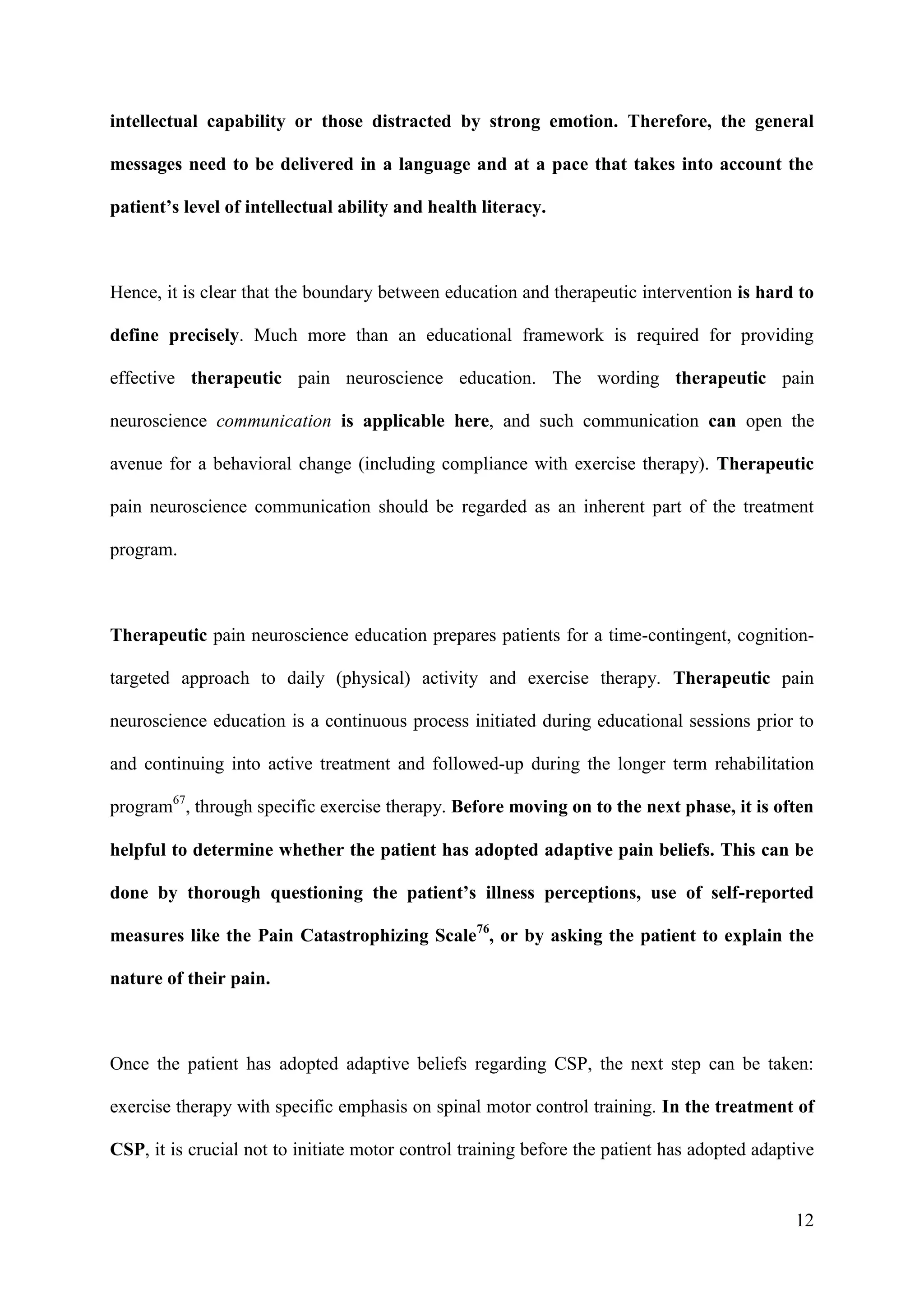 intellectual capability or those distracted by strong emotion. Therefore, the general
messages need to be delivered in a language and at a pace that takes into account the
patient’s level of intellectual ability and health literacy.

Hence, it is clear that the boundary between education and therapeutic intervention is hard to
define precisely. Much more than an educational framework is required for providing
effective therapeutic pain neuroscience education. The wording therapeutic pain
neuroscience communication is applicable here, and such communication can open the
avenue for a behavioral change (including compliance with exercise therapy). Therapeutic
pain neuroscience communication should be regarded as an inherent part of the treatment
program.

Therapeutic pain neuroscience education prepares patients for a time-contingent, cognitiontargeted approach to daily (physical) activity and exercise therapy. Therapeutic pain
neuroscience education is a continuous process initiated during educational sessions prior to
and continuing into active treatment and followed-up during the longer term rehabilitation
program67, through specific exercise therapy. Before moving on to the next phase, it is often
helpful to determine whether the patient has adopted adaptive pain beliefs. This can be
done by thorough questioning the patient’s illness perceptions, use of self-reported
measures like the Pain Catastrophizing Scale76, or by asking the patient to explain the
nature of their pain.

Once the patient has adopted adaptive beliefs regarding CSP, the next step can be taken:
exercise therapy with specific emphasis on spinal motor control training. In the treatment of
CSP, it is crucial not to initiate motor control training before the patient has adopted adaptive

12

 