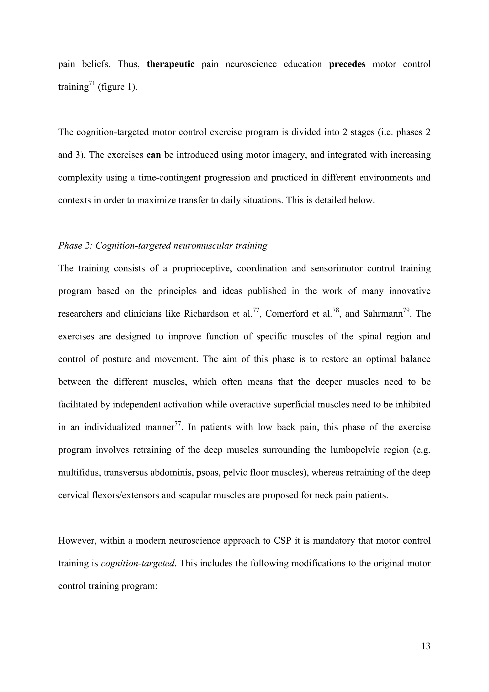 pain beliefs. Thus, therapeutic pain neuroscience education precedes motor control
training71 (figure 1).

The cognition-targeted motor control exercise program is divided into 2 stages (i.e. phases 2
and 3). The exercises can be introduced using motor imagery, and integrated with increasing
complexity using a time-contingent progression and practiced in different environments and
contexts in order to maximize transfer to daily situations. This is detailed below.

Phase 2: Cognition-targeted neuromuscular training
The training consists of a proprioceptive, coordination and sensorimotor control training
program based on the principles and ideas published in the work of many innovative
researchers and clinicians like Richardson et al.77, Comerford et al.78, and Sahrmann79. The
exercises are designed to improve function of specific muscles of the spinal region and
control of posture and movement. The aim of this phase is to restore an optimal balance
between the different muscles, which often means that the deeper muscles need to be
facilitated by independent activation while overactive superficial muscles need to be inhibited
in an individualized manner77. In patients with low back pain, this phase of the exercise
program involves retraining of the deep muscles surrounding the lumbopelvic region (e.g.
multifidus, transversus abdominis, psoas, pelvic floor muscles), whereas retraining of the deep
cervical flexors/extensors and scapular muscles are proposed for neck pain patients.

However, within a modern neuroscience approach to CSP it is mandatory that motor control
training is cognition-targeted. This includes the following modifications to the original motor
control training program:

13

 