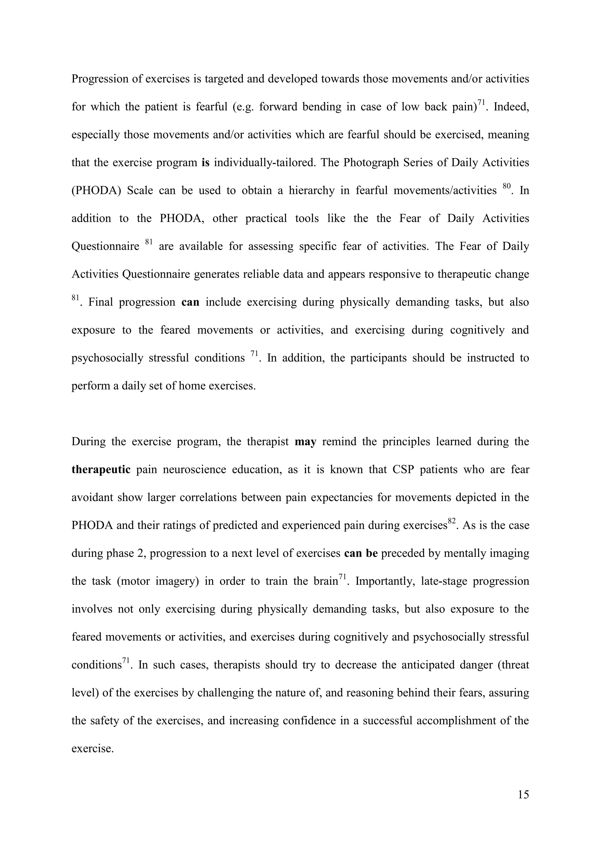 Progression of exercises is targeted and developed towards those movements and/or activities
for which the patient is fearful (e.g. forward bending in case of low back pain)71. Indeed,
especially those movements and/or activities which are fearful should be exercised, meaning
that the exercise program is individually-tailored. The Photograph Series of Daily Activities
(PHODA) Scale can be used to obtain a hierarchy in fearful movements/activities

80

. In

addition to the PHODA, other practical tools like the the Fear of Daily Activities
Questionnaire

81

are available for assessing specific fear of activities. The Fear of Daily

Activities Questionnaire generates reliable data and appears responsive to therapeutic change
81

. Final progression can include exercising during physically demanding tasks, but also

exposure to the feared movements or activities, and exercising during cognitively and
psychosocially stressful conditions

71

. In addition, the participants should be instructed to

perform a daily set of home exercises.

During the exercise program, the therapist may remind the principles learned during the
therapeutic pain neuroscience education, as it is known that CSP patients who are fear
avoidant show larger correlations between pain expectancies for movements depicted in the
PHODA and their ratings of predicted and experienced pain during exercises82. As is the case
during phase 2, progression to a next level of exercises can be preceded by mentally imaging
the task (motor imagery) in order to train the brain71. Importantly, late-stage progression
involves not only exercising during physically demanding tasks, but also exposure to the
feared movements or activities, and exercises during cognitively and psychosocially stressful
conditions71. In such cases, therapists should try to decrease the anticipated danger (threat
level) of the exercises by challenging the nature of, and reasoning behind their fears, assuring
the safety of the exercises, and increasing confidence in a successful accomplishment of the
exercise.

15

 