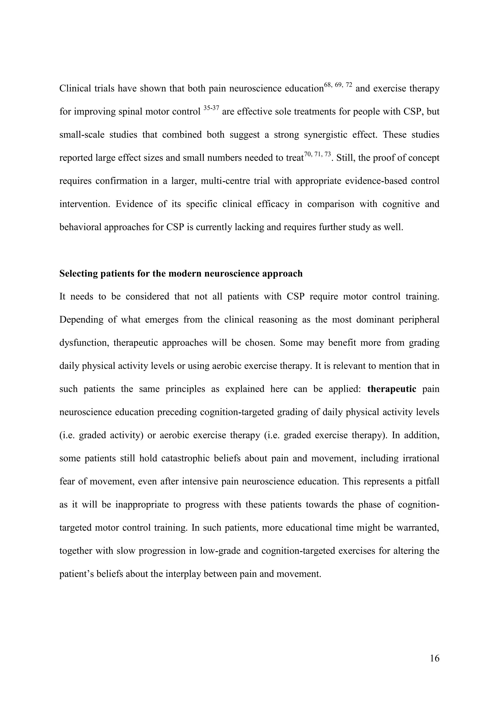 Clinical trials have shown that both pain neuroscience education68, 69, 72 and exercise therapy
for improving spinal motor control 35-37 are effective sole treatments for people with CSP, but
small-scale studies that combined both suggest a strong synergistic effect. These studies
reported large effect sizes and small numbers needed to treat70, 71, 73. Still, the proof of concept
requires confirmation in a larger, multi-centre trial with appropriate evidence-based control
intervention. Evidence of its specific clinical efficacy in comparison with cognitive and
behavioral approaches for CSP is currently lacking and requires further study as well.

Selecting patients for the modern neuroscience approach
It needs to be considered that not all patients with CSP require motor control training.
Depending of what emerges from the clinical reasoning as the most dominant peripheral
dysfunction, therapeutic approaches will be chosen. Some may benefit more from grading
daily physical activity levels or using aerobic exercise therapy. It is relevant to mention that in
such patients the same principles as explained here can be applied: therapeutic pain
neuroscience education preceding cognition-targeted grading of daily physical activity levels
(i.e. graded activity) or aerobic exercise therapy (i.e. graded exercise therapy). In addition,
some patients still hold catastrophic beliefs about pain and movement, including irrational
fear of movement, even after intensive pain neuroscience education. This represents a pitfall
as it will be inappropriate to progress with these patients towards the phase of cognitiontargeted motor control training. In such patients, more educational time might be warranted,
together with slow progression in low-grade and cognition-targeted exercises for altering the
patient’s beliefs about the interplay between pain and movement.

16

 