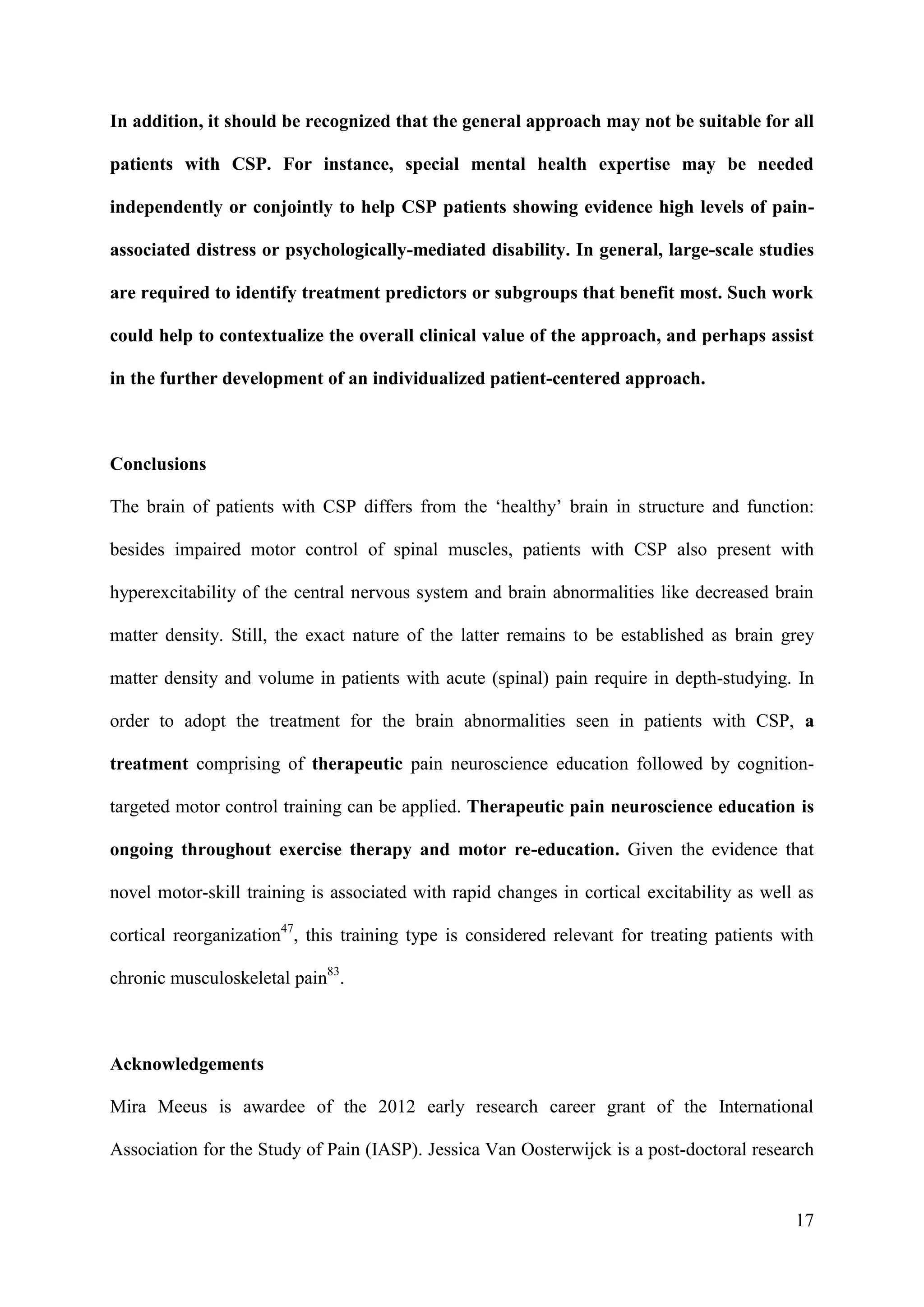 In addition, it should be recognized that the general approach may not be suitable for all
patients with CSP. For instance, special mental health expertise may be needed
independently or conjointly to help CSP patients showing evidence high levels of painassociated distress or psychologically-mediated disability. In general, large-scale studies
are required to identify treatment predictors or subgroups that benefit most. Such work
could help to contextualize the overall clinical value of the approach, and perhaps assist
in the further development of an individualized patient-centered approach.

Conclusions
The brain of patients with CSP differs from the ‘healthy’ brain in structure and function:
besides impaired motor control of spinal muscles, patients with CSP also present with
hyperexcitability of the central nervous system and brain abnormalities like decreased brain
matter density. Still, the exact nature of the latter remains to be established as brain grey
matter density and volume in patients with acute (spinal) pain require in depth-studying. In
order to adopt the treatment for the brain abnormalities seen in patients with CSP, a
treatment comprising of therapeutic pain neuroscience education followed by cognitiontargeted motor control training can be applied. Therapeutic pain neuroscience education is
ongoing throughout exercise therapy and motor re-education. Given the evidence that
novel motor-skill training is associated with rapid changes in cortical excitability as well as
cortical reorganization47, this training type is considered relevant for treating patients with
chronic musculoskeletal pain83.

Acknowledgements
Mira Meeus is awardee of the 2012 early research career grant of the International
Association for the Study of Pain (IASP). Jessica Van Oosterwijck is a post-doctoral research

17

 