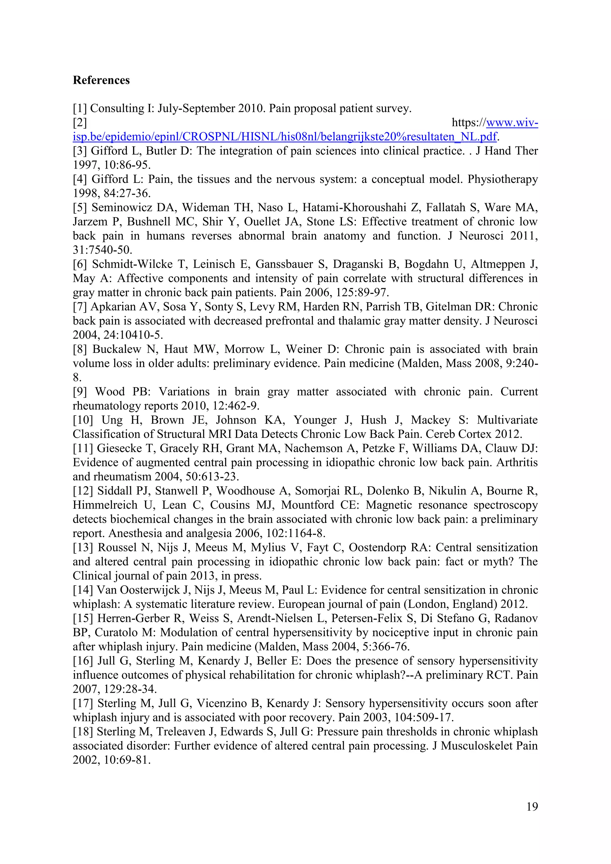 References
[1] Consulting I: July-September 2010. Pain proposal patient survey.
[2]
https://www.wivisp.be/epidemio/epinl/CROSPNL/HISNL/his08nl/belangrijkste20%resultaten_NL.pdf.
[3] Gifford L, Butler D: The integration of pain sciences into clinical practice. . J Hand Ther
1997, 10:86-95.
[4] Gifford L: Pain, the tissues and the nervous system: a conceptual model. Physiotherapy
1998, 84:27-36.
[5] Seminowicz DA, Wideman TH, Naso L, Hatami-Khoroushahi Z, Fallatah S, Ware MA,
Jarzem P, Bushnell MC, Shir Y, Ouellet JA, Stone LS: Effective treatment of chronic low
back pain in humans reverses abnormal brain anatomy and function. J Neurosci 2011,
31:7540-50.
[6] Schmidt-Wilcke T, Leinisch E, Ganssbauer S, Draganski B, Bogdahn U, Altmeppen J,
May A: Affective components and intensity of pain correlate with structural differences in
gray matter in chronic back pain patients. Pain 2006, 125:89-97.
[7] Apkarian AV, Sosa Y, Sonty S, Levy RM, Harden RN, Parrish TB, Gitelman DR: Chronic
back pain is associated with decreased prefrontal and thalamic gray matter density. J Neurosci
2004, 24:10410-5.
[8] Buckalew N, Haut MW, Morrow L, Weiner D: Chronic pain is associated with brain
volume loss in older adults: preliminary evidence. Pain medicine (Malden, Mass 2008, 9:2408.
[9] Wood PB: Variations in brain gray matter associated with chronic pain. Current
rheumatology reports 2010, 12:462-9.
[10] Ung H, Brown JE, Johnson KA, Younger J, Hush J, Mackey S: Multivariate
Classification of Structural MRI Data Detects Chronic Low Back Pain. Cereb Cortex 2012.
[11] Giesecke T, Gracely RH, Grant MA, Nachemson A, Petzke F, Williams DA, Clauw DJ:
Evidence of augmented central pain processing in idiopathic chronic low back pain. Arthritis
and rheumatism 2004, 50:613-23.
[12] Siddall PJ, Stanwell P, Woodhouse A, Somorjai RL, Dolenko B, Nikulin A, Bourne R,
Himmelreich U, Lean C, Cousins MJ, Mountford CE: Magnetic resonance spectroscopy
detects biochemical changes in the brain associated with chronic low back pain: a preliminary
report. Anesthesia and analgesia 2006, 102:1164-8.
[13] Roussel N, Nijs J, Meeus M, Mylius V, Fayt C, Oostendorp RA: Central sensitization
and altered central pain processing in idiopathic chronic low back pain: fact or myth? The
Clinical journal of pain 2013, in press.
[14] Van Oosterwijck J, Nijs J, Meeus M, Paul L: Evidence for central sensitization in chronic
whiplash: A systematic literature review. European journal of pain (London, England) 2012.
[15] Herren-Gerber R, Weiss S, Arendt-Nielsen L, Petersen-Felix S, Di Stefano G, Radanov
BP, Curatolo M: Modulation of central hypersensitivity by nociceptive input in chronic pain
after whiplash injury. Pain medicine (Malden, Mass 2004, 5:366-76.
[16] Jull G, Sterling M, Kenardy J, Beller E: Does the presence of sensory hypersensitivity
influence outcomes of physical rehabilitation for chronic whiplash?--A preliminary RCT. Pain
2007, 129:28-34.
[17] Sterling M, Jull G, Vicenzino B, Kenardy J: Sensory hypersensitivity occurs soon after
whiplash injury and is associated with poor recovery. Pain 2003, 104:509-17.
[18] Sterling M, Treleaven J, Edwards S, Jull G: Pressure pain thresholds in chronic whiplash
associated disorder: Further evidence of altered central pain processing. J Musculoskelet Pain
2002, 10:69-81.

19

 