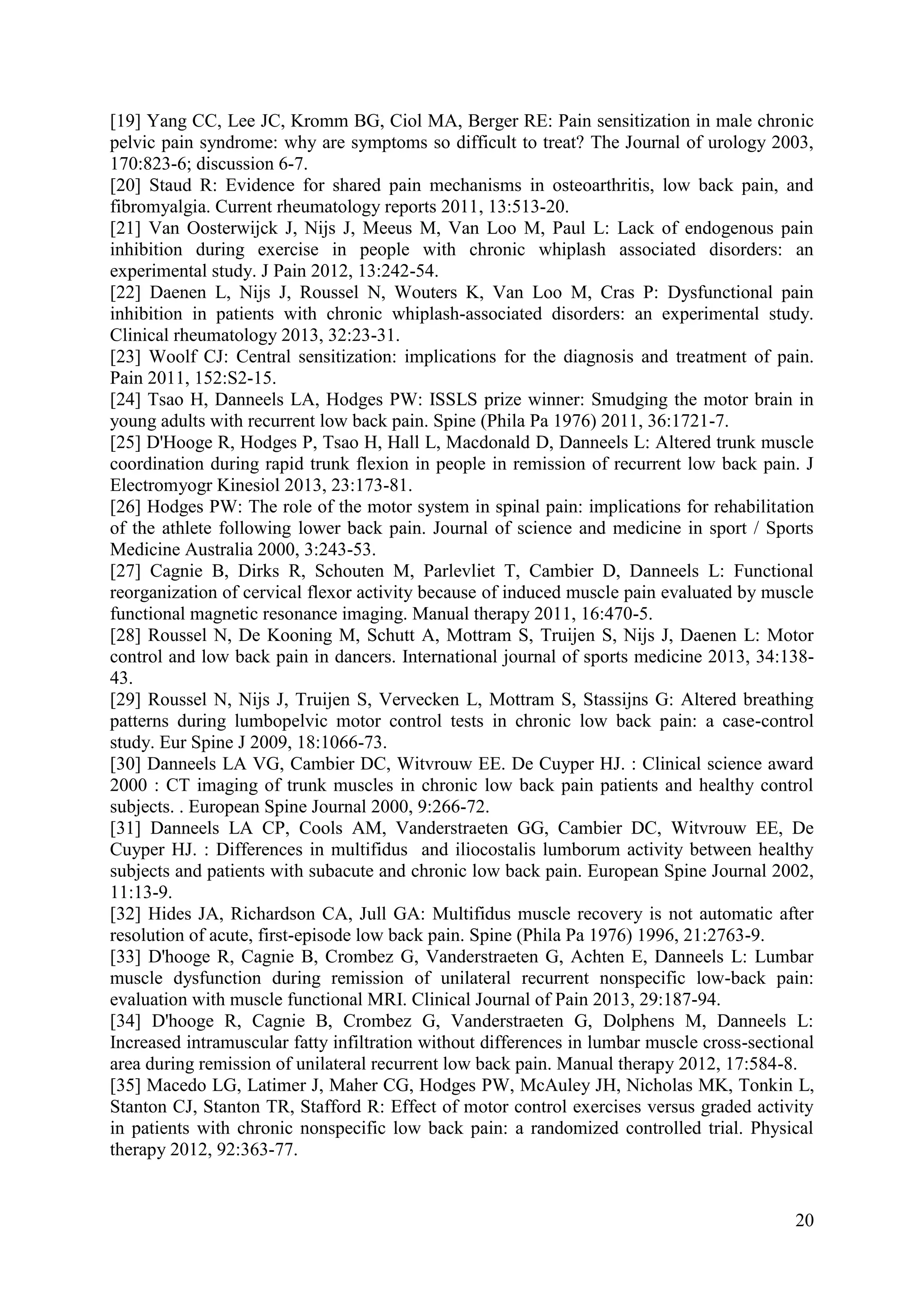 [19] Yang CC, Lee JC, Kromm BG, Ciol MA, Berger RE: Pain sensitization in male chronic
pelvic pain syndrome: why are symptoms so difficult to treat? The Journal of urology 2003,
170:823-6; discussion 6-7.
[20] Staud R: Evidence for shared pain mechanisms in osteoarthritis, low back pain, and
fibromyalgia. Current rheumatology reports 2011, 13:513-20.
[21] Van Oosterwijck J, Nijs J, Meeus M, Van Loo M, Paul L: Lack of endogenous pain
inhibition during exercise in people with chronic whiplash associated disorders: an
experimental study. J Pain 2012, 13:242-54.
[22] Daenen L, Nijs J, Roussel N, Wouters K, Van Loo M, Cras P: Dysfunctional pain
inhibition in patients with chronic whiplash-associated disorders: an experimental study.
Clinical rheumatology 2013, 32:23-31.
[23] Woolf CJ: Central sensitization: implications for the diagnosis and treatment of pain.
Pain 2011, 152:S2-15.
[24] Tsao H, Danneels LA, Hodges PW: ISSLS prize winner: Smudging the motor brain in
young adults with recurrent low back pain. Spine (Phila Pa 1976) 2011, 36:1721-7.
[25] D'Hooge R, Hodges P, Tsao H, Hall L, Macdonald D, Danneels L: Altered trunk muscle
coordination during rapid trunk flexion in people in remission of recurrent low back pain. J
Electromyogr Kinesiol 2013, 23:173-81.
[26] Hodges PW: The role of the motor system in spinal pain: implications for rehabilitation
of the athlete following lower back pain. Journal of science and medicine in sport / Sports
Medicine Australia 2000, 3:243-53.
[27] Cagnie B, Dirks R, Schouten M, Parlevliet T, Cambier D, Danneels L: Functional
reorganization of cervical flexor activity because of induced muscle pain evaluated by muscle
functional magnetic resonance imaging. Manual therapy 2011, 16:470-5.
[28] Roussel N, De Kooning M, Schutt A, Mottram S, Truijen S, Nijs J, Daenen L: Motor
control and low back pain in dancers. International journal of sports medicine 2013, 34:13843.
[29] Roussel N, Nijs J, Truijen S, Vervecken L, Mottram S, Stassijns G: Altered breathing
patterns during lumbopelvic motor control tests in chronic low back pain: a case-control
study. Eur Spine J 2009, 18:1066-73.
[30] Danneels LA VG, Cambier DC, Witvrouw EE. De Cuyper HJ. : Clinical science award
2000 : CT imaging of trunk muscles in chronic low back pain patients and healthy control
subjects. . European Spine Journal 2000, 9:266-72.
[31] Danneels LA CP, Cools AM, Vanderstraeten GG, Cambier DC, Witvrouw EE, De
Cuyper HJ. : Differences in multifidus and iliocostalis lumborum activity between healthy
subjects and patients with subacute and chronic low back pain. European Spine Journal 2002,
11:13-9.
[32] Hides JA, Richardson CA, Jull GA: Multifidus muscle recovery is not automatic after
resolution of acute, first-episode low back pain. Spine (Phila Pa 1976) 1996, 21:2763-9.
[33] D'hooge R, Cagnie B, Crombez G, Vanderstraeten G, Achten E, Danneels L: Lumbar
muscle dysfunction during remission of unilateral recurrent nonspecific low-back pain:
evaluation with muscle functional MRI. Clinical Journal of Pain 2013, 29:187-94.
[34] D'hooge R, Cagnie B, Crombez G, Vanderstraeten G, Dolphens M, Danneels L:
Increased intramuscular fatty infiltration without differences in lumbar muscle cross-sectional
area during remission of unilateral recurrent low back pain. Manual therapy 2012, 17:584-8.
[35] Macedo LG, Latimer J, Maher CG, Hodges PW, McAuley JH, Nicholas MK, Tonkin L,
Stanton CJ, Stanton TR, Stafford R: Effect of motor control exercises versus graded activity
in patients with chronic nonspecific low back pain: a randomized controlled trial. Physical
therapy 2012, 92:363-77.

20

 