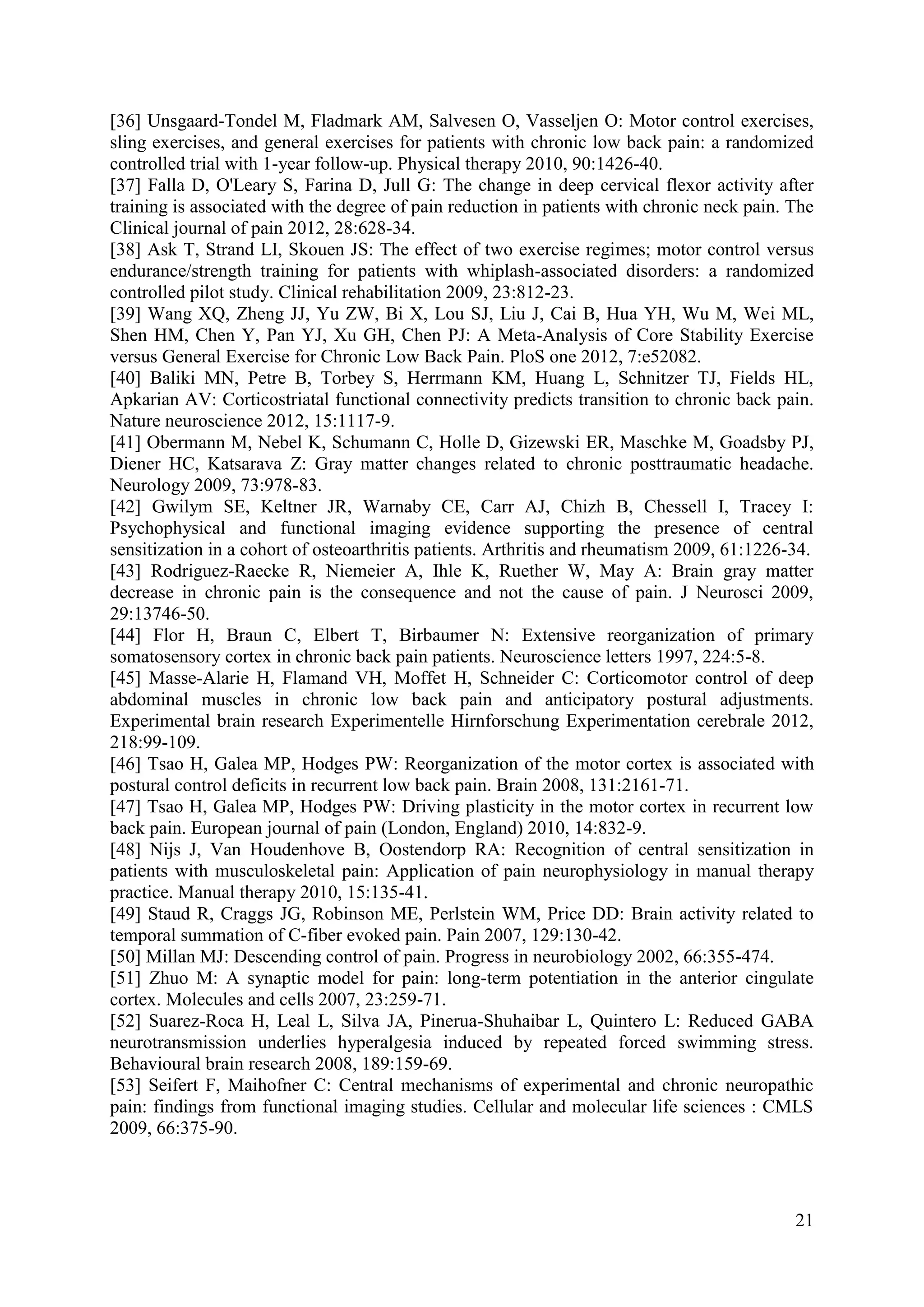 [36] Unsgaard-Tondel M, Fladmark AM, Salvesen O, Vasseljen O: Motor control exercises,
sling exercises, and general exercises for patients with chronic low back pain: a randomized
controlled trial with 1-year follow-up. Physical therapy 2010, 90:1426-40.
[37] Falla D, O'Leary S, Farina D, Jull G: The change in deep cervical flexor activity after
training is associated with the degree of pain reduction in patients with chronic neck pain. The
Clinical journal of pain 2012, 28:628-34.
[38] Ask T, Strand LI, Skouen JS: The effect of two exercise regimes; motor control versus
endurance/strength training for patients with whiplash-associated disorders: a randomized
controlled pilot study. Clinical rehabilitation 2009, 23:812-23.
[39] Wang XQ, Zheng JJ, Yu ZW, Bi X, Lou SJ, Liu J, Cai B, Hua YH, Wu M, Wei ML,
Shen HM, Chen Y, Pan YJ, Xu GH, Chen PJ: A Meta-Analysis of Core Stability Exercise
versus General Exercise for Chronic Low Back Pain. PloS one 2012, 7:e52082.
[40] Baliki MN, Petre B, Torbey S, Herrmann KM, Huang L, Schnitzer TJ, Fields HL,
Apkarian AV: Corticostriatal functional connectivity predicts transition to chronic back pain.
Nature neuroscience 2012, 15:1117-9.
[41] Obermann M, Nebel K, Schumann C, Holle D, Gizewski ER, Maschke M, Goadsby PJ,
Diener HC, Katsarava Z: Gray matter changes related to chronic posttraumatic headache.
Neurology 2009, 73:978-83.
[42] Gwilym SE, Keltner JR, Warnaby CE, Carr AJ, Chizh B, Chessell I, Tracey I:
Psychophysical and functional imaging evidence supporting the presence of central
sensitization in a cohort of osteoarthritis patients. Arthritis and rheumatism 2009, 61:1226-34.
[43] Rodriguez-Raecke R, Niemeier A, Ihle K, Ruether W, May A: Brain gray matter
decrease in chronic pain is the consequence and not the cause of pain. J Neurosci 2009,
29:13746-50.
[44] Flor H, Braun C, Elbert T, Birbaumer N: Extensive reorganization of primary
somatosensory cortex in chronic back pain patients. Neuroscience letters 1997, 224:5-8.
[45] Masse-Alarie H, Flamand VH, Moffet H, Schneider C: Corticomotor control of deep
abdominal muscles in chronic low back pain and anticipatory postural adjustments.
Experimental brain research Experimentelle Hirnforschung Experimentation cerebrale 2012,
218:99-109.
[46] Tsao H, Galea MP, Hodges PW: Reorganization of the motor cortex is associated with
postural control deficits in recurrent low back pain. Brain 2008, 131:2161-71.
[47] Tsao H, Galea MP, Hodges PW: Driving plasticity in the motor cortex in recurrent low
back pain. European journal of pain (London, England) 2010, 14:832-9.
[48] Nijs J, Van Houdenhove B, Oostendorp RA: Recognition of central sensitization in
patients with musculoskeletal pain: Application of pain neurophysiology in manual therapy
practice. Manual therapy 2010, 15:135-41.
[49] Staud R, Craggs JG, Robinson ME, Perlstein WM, Price DD: Brain activity related to
temporal summation of C-fiber evoked pain. Pain 2007, 129:130-42.
[50] Millan MJ: Descending control of pain. Progress in neurobiology 2002, 66:355-474.
[51] Zhuo M: A synaptic model for pain: long-term potentiation in the anterior cingulate
cortex. Molecules and cells 2007, 23:259-71.
[52] Suarez-Roca H, Leal L, Silva JA, Pinerua-Shuhaibar L, Quintero L: Reduced GABA
neurotransmission underlies hyperalgesia induced by repeated forced swimming stress.
Behavioural brain research 2008, 189:159-69.
[53] Seifert F, Maihofner C: Central mechanisms of experimental and chronic neuropathic
pain: findings from functional imaging studies. Cellular and molecular life sciences : CMLS
2009, 66:375-90.

21

 