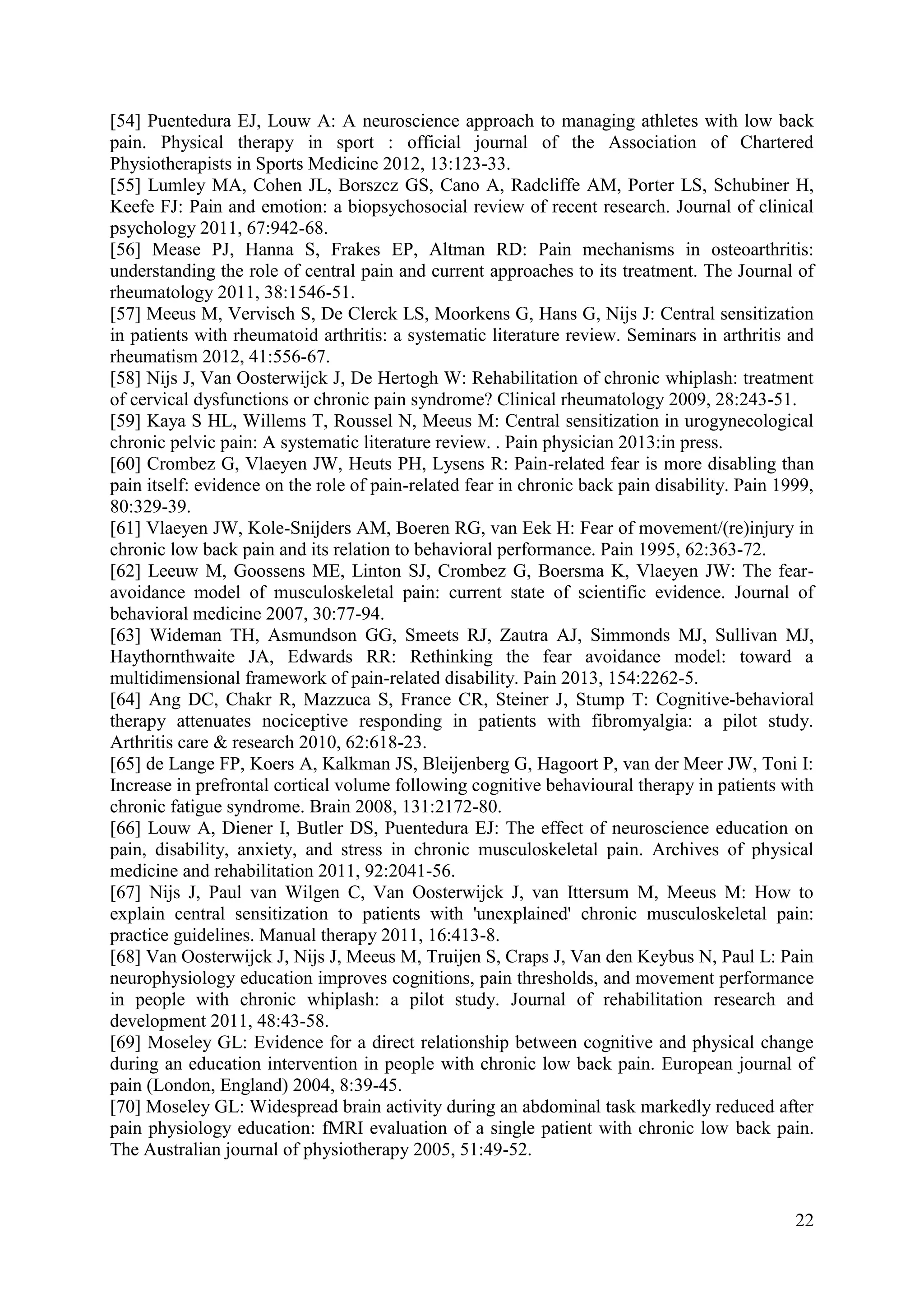 [54] Puentedura EJ, Louw A: A neuroscience approach to managing athletes with low back
pain. Physical therapy in sport : official journal of the Association of Chartered
Physiotherapists in Sports Medicine 2012, 13:123-33.
[55] Lumley MA, Cohen JL, Borszcz GS, Cano A, Radcliffe AM, Porter LS, Schubiner H,
Keefe FJ: Pain and emotion: a biopsychosocial review of recent research. Journal of clinical
psychology 2011, 67:942-68.
[56] Mease PJ, Hanna S, Frakes EP, Altman RD: Pain mechanisms in osteoarthritis:
understanding the role of central pain and current approaches to its treatment. The Journal of
rheumatology 2011, 38:1546-51.
[57] Meeus M, Vervisch S, De Clerck LS, Moorkens G, Hans G, Nijs J: Central sensitization
in patients with rheumatoid arthritis: a systematic literature review. Seminars in arthritis and
rheumatism 2012, 41:556-67.
[58] Nijs J, Van Oosterwijck J, De Hertogh W: Rehabilitation of chronic whiplash: treatment
of cervical dysfunctions or chronic pain syndrome? Clinical rheumatology 2009, 28:243-51.
[59] Kaya S HL, Willems T, Roussel N, Meeus M: Central sensitization in urogynecological
chronic pelvic pain: A systematic literature review. . Pain physician 2013:in press.
[60] Crombez G, Vlaeyen JW, Heuts PH, Lysens R: Pain-related fear is more disabling than
pain itself: evidence on the role of pain-related fear in chronic back pain disability. Pain 1999,
80:329-39.
[61] Vlaeyen JW, Kole-Snijders AM, Boeren RG, van Eek H: Fear of movement/(re)injury in
chronic low back pain and its relation to behavioral performance. Pain 1995, 62:363-72.
[62] Leeuw M, Goossens ME, Linton SJ, Crombez G, Boersma K, Vlaeyen JW: The fearavoidance model of musculoskeletal pain: current state of scientific evidence. Journal of
behavioral medicine 2007, 30:77-94.
[63] Wideman TH, Asmundson GG, Smeets RJ, Zautra AJ, Simmonds MJ, Sullivan MJ,
Haythornthwaite JA, Edwards RR: Rethinking the fear avoidance model: toward a
multidimensional framework of pain-related disability. Pain 2013, 154:2262-5.
[64] Ang DC, Chakr R, Mazzuca S, France CR, Steiner J, Stump T: Cognitive-behavioral
therapy attenuates nociceptive responding in patients with fibromyalgia: a pilot study.
Arthritis care & research 2010, 62:618-23.
[65] de Lange FP, Koers A, Kalkman JS, Bleijenberg G, Hagoort P, van der Meer JW, Toni I:
Increase in prefrontal cortical volume following cognitive behavioural therapy in patients with
chronic fatigue syndrome. Brain 2008, 131:2172-80.
[66] Louw A, Diener I, Butler DS, Puentedura EJ: The effect of neuroscience education on
pain, disability, anxiety, and stress in chronic musculoskeletal pain. Archives of physical
medicine and rehabilitation 2011, 92:2041-56.
[67] Nijs J, Paul van Wilgen C, Van Oosterwijck J, van Ittersum M, Meeus M: How to
explain central sensitization to patients with 'unexplained' chronic musculoskeletal pain:
practice guidelines. Manual therapy 2011, 16:413-8.
[68] Van Oosterwijck J, Nijs J, Meeus M, Truijen S, Craps J, Van den Keybus N, Paul L: Pain
neurophysiology education improves cognitions, pain thresholds, and movement performance
in people with chronic whiplash: a pilot study. Journal of rehabilitation research and
development 2011, 48:43-58.
[69] Moseley GL: Evidence for a direct relationship between cognitive and physical change
during an education intervention in people with chronic low back pain. European journal of
pain (London, England) 2004, 8:39-45.
[70] Moseley GL: Widespread brain activity during an abdominal task markedly reduced after
pain physiology education: fMRI evaluation of a single patient with chronic low back pain.
The Australian journal of physiotherapy 2005, 51:49-52.

22

 
