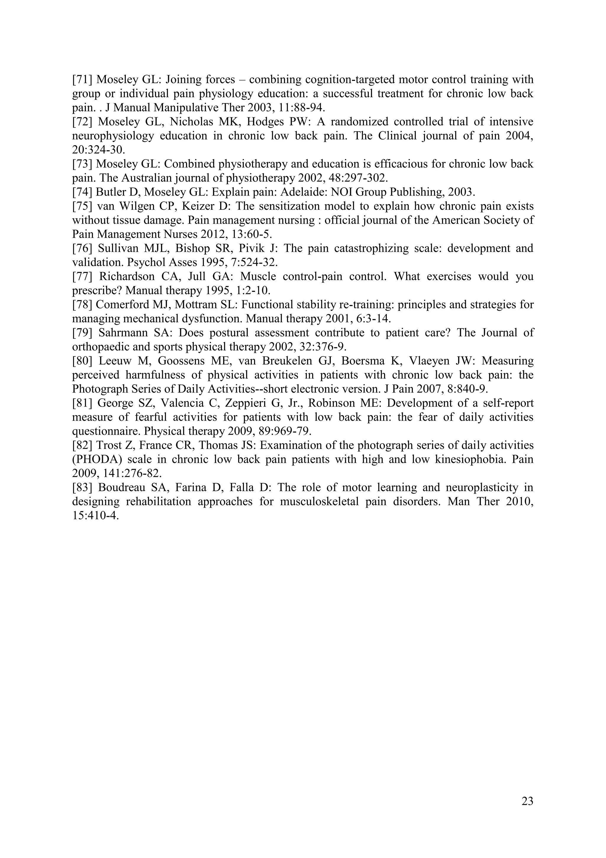 [71] Moseley GL: Joining forces – combining cognition-targeted motor control training with
group or individual pain physiology education: a successful treatment for chronic low back
pain. . J Manual Manipulative Ther 2003, 11:88-94.
[72] Moseley GL, Nicholas MK, Hodges PW: A randomized controlled trial of intensive
neurophysiology education in chronic low back pain. The Clinical journal of pain 2004,
20:324-30.
[73] Moseley GL: Combined physiotherapy and education is efficacious for chronic low back
pain. The Australian journal of physiotherapy 2002, 48:297-302.
[74] Butler D, Moseley GL: Explain pain: Adelaide: NOI Group Publishing, 2003.
[75] van Wilgen CP, Keizer D: The sensitization model to explain how chronic pain exists
without tissue damage. Pain management nursing : official journal of the American Society of
Pain Management Nurses 2012, 13:60-5.
[76] Sullivan MJL, Bishop SR, Pivik J: The pain catastrophizing scale: development and
validation. Psychol Asses 1995, 7:524-32.
[77] Richardson CA, Jull GA: Muscle control-pain control. What exercises would you
prescribe? Manual therapy 1995, 1:2-10.
[78] Comerford MJ, Mottram SL: Functional stability re-training: principles and strategies for
managing mechanical dysfunction. Manual therapy 2001, 6:3-14.
[79] Sahrmann SA: Does postural assessment contribute to patient care? The Journal of
orthopaedic and sports physical therapy 2002, 32:376-9.
[80] Leeuw M, Goossens ME, van Breukelen GJ, Boersma K, Vlaeyen JW: Measuring
perceived harmfulness of physical activities in patients with chronic low back pain: the
Photograph Series of Daily Activities--short electronic version. J Pain 2007, 8:840-9.
[81] George SZ, Valencia C, Zeppieri G, Jr., Robinson ME: Development of a self-report
measure of fearful activities for patients with low back pain: the fear of daily activities
questionnaire. Physical therapy 2009, 89:969-79.
[82] Trost Z, France CR, Thomas JS: Examination of the photograph series of daily activities
(PHODA) scale in chronic low back pain patients with high and low kinesiophobia. Pain
2009, 141:276-82.
[83] Boudreau SA, Farina D, Falla D: The role of motor learning and neuroplasticity in
designing rehabilitation approaches for musculoskeletal pain disorders. Man Ther 2010,
15:410-4.

23

 