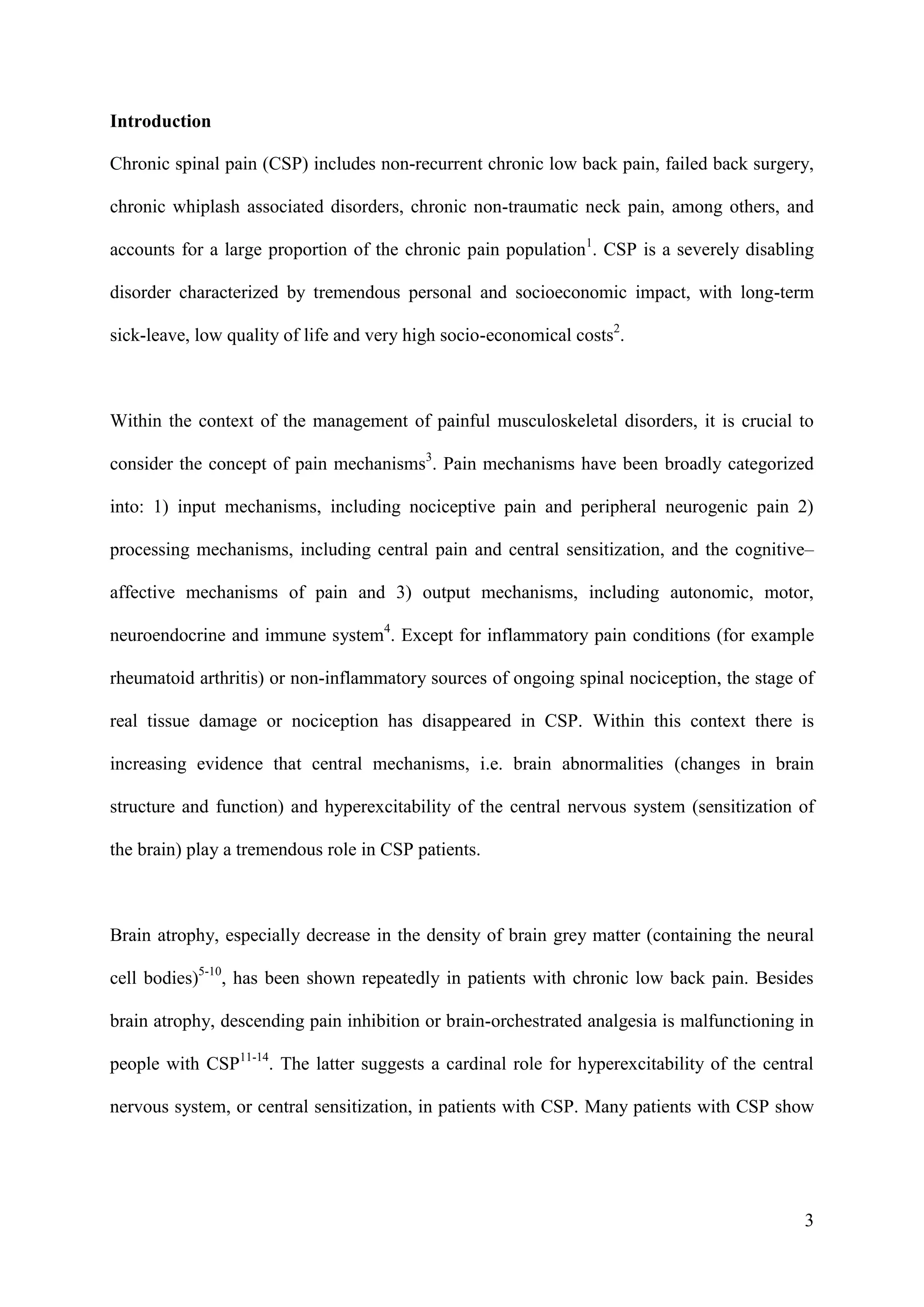 Introduction
Chronic spinal pain (CSP) includes non-recurrent chronic low back pain, failed back surgery,
chronic whiplash associated disorders, chronic non-traumatic neck pain, among others, and
accounts for a large proportion of the chronic pain population1. CSP is a severely disabling
disorder characterized by tremendous personal and socioeconomic impact, with long-term
sick-leave, low quality of life and very high socio-economical costs2.

Within the context of the management of painful musculoskeletal disorders, it is crucial to
consider the concept of pain mechanisms3. Pain mechanisms have been broadly categorized
into: 1) input mechanisms, including nociceptive pain and peripheral neurogenic pain 2)
processing mechanisms, including central pain and central sensitization, and the cognitive–
affective mechanisms of pain and 3) output mechanisms, including autonomic, motor,
neuroendocrine and immune system4. Except for inflammatory pain conditions (for example
rheumatoid arthritis) or non-inflammatory sources of ongoing spinal nociception, the stage of
real tissue damage or nociception has disappeared in CSP. Within this context there is
increasing evidence that central mechanisms, i.e. brain abnormalities (changes in brain
structure and function) and hyperexcitability of the central nervous system (sensitization of
the brain) play a tremendous role in CSP patients.

Brain atrophy, especially decrease in the density of brain grey matter (containing the neural
cell bodies)5-10, has been shown repeatedly in patients with chronic low back pain. Besides
brain atrophy, descending pain inhibition or brain-orchestrated analgesia is malfunctioning in
people with CSP11-14. The latter suggests a cardinal role for hyperexcitability of the central
nervous system, or central sensitization, in patients with CSP. Many patients with CSP show

3

 