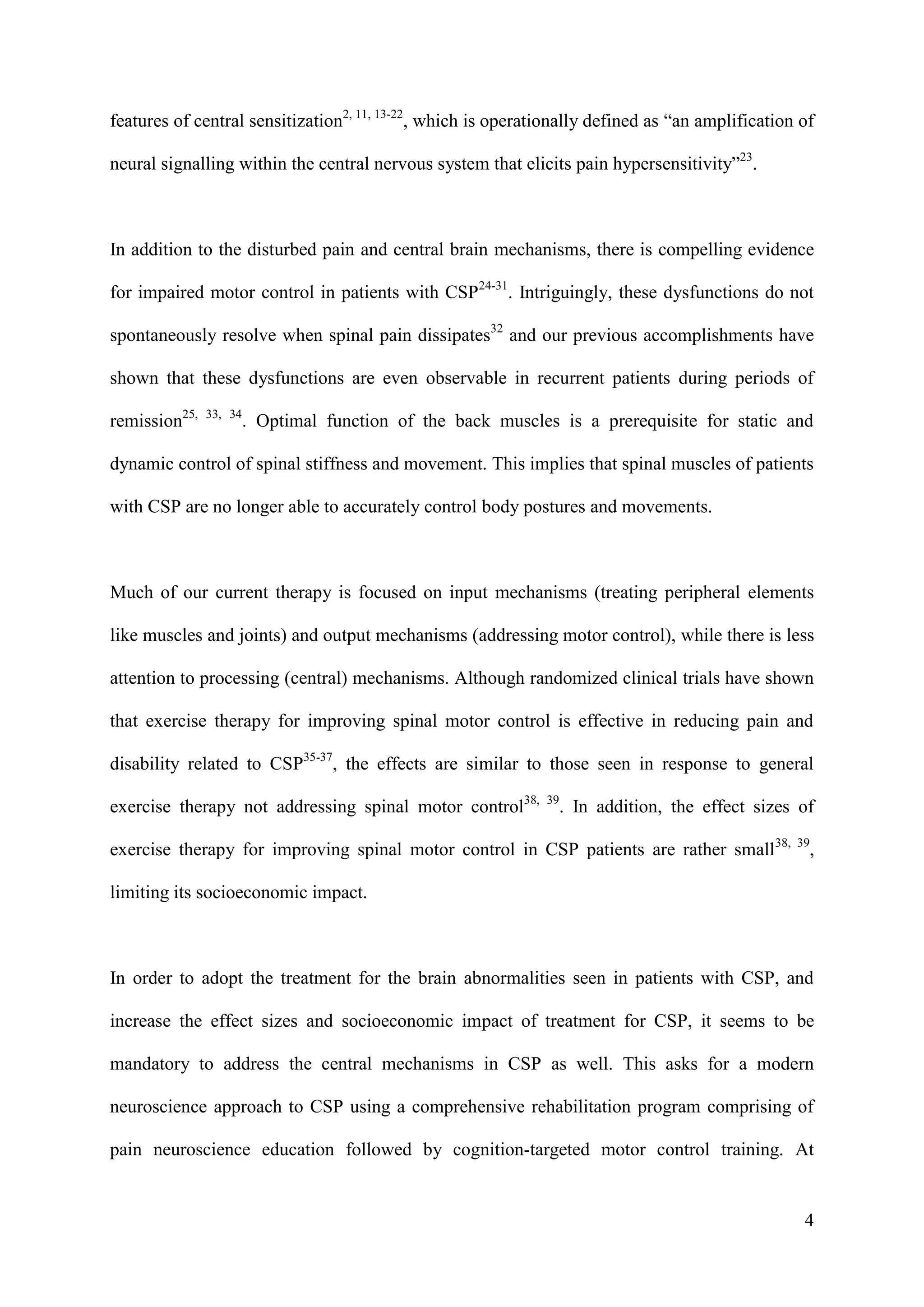 features of central sensitization2, 11, 13-22, which is operationally defined as “an amplification of
neural signalling within the central nervous system that elicits pain hypersensitivity”23.

In addition to the disturbed pain and central brain mechanisms, there is compelling evidence
for impaired motor control in patients with CSP24-31. Intriguingly, these dysfunctions do not
spontaneously resolve when spinal pain dissipates32 and our previous accomplishments have
shown that these dysfunctions are even observable in recurrent patients during periods of
remission25,

33, 34

. Optimal function of the back muscles is a prerequisite for static and

dynamic control of spinal stiffness and movement. This implies that spinal muscles of patients
with CSP are no longer able to accurately control body postures and movements.

Much of our current therapy is focused on input mechanisms (treating peripheral elements
like muscles and joints) and output mechanisms (addressing motor control), while there is less
attention to processing (central) mechanisms. Although randomized clinical trials have shown
that exercise therapy for improving spinal motor control is effective in reducing pain and
disability related to CSP35-37, the effects are similar to those seen in response to general
exercise therapy not addressing spinal motor control38,

39

. In addition, the effect sizes of

exercise therapy for improving spinal motor control in CSP patients are rather small38,

39

,

limiting its socioeconomic impact.

In order to adopt the treatment for the brain abnormalities seen in patients with CSP, and
increase the effect sizes and socioeconomic impact of treatment for CSP, it seems to be
mandatory to address the central mechanisms in CSP as well. This asks for a modern
neuroscience approach to CSP using a comprehensive rehabilitation program comprising of
pain neuroscience education followed by cognition-targeted motor control training. At

4

 