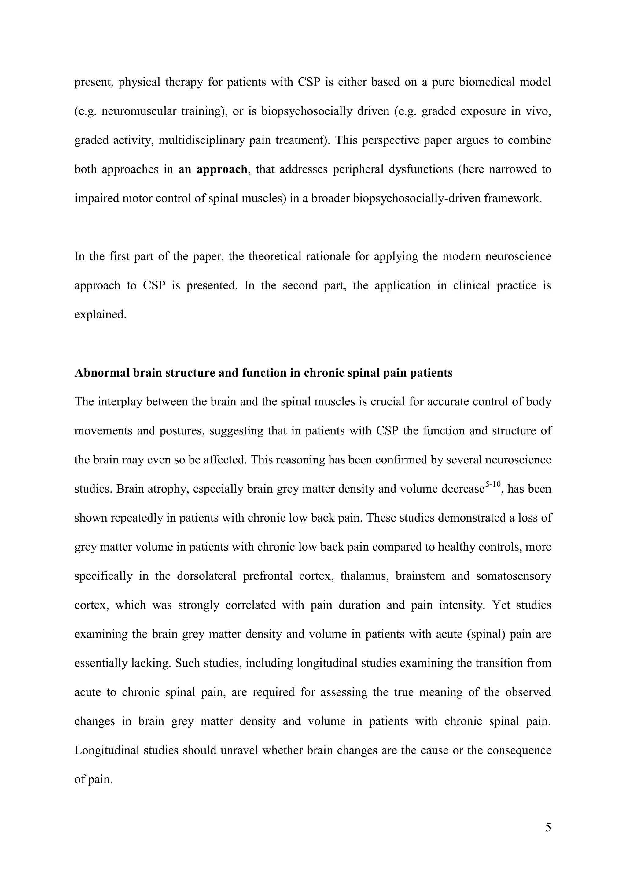 present, physical therapy for patients with CSP is either based on a pure biomedical model
(e.g. neuromuscular training), or is biopsychosocially driven (e.g. graded exposure in vivo,
graded activity, multidisciplinary pain treatment). This perspective paper argues to combine
both approaches in an approach, that addresses peripheral dysfunctions (here narrowed to
impaired motor control of spinal muscles) in a broader biopsychosocially-driven framework.

In the first part of the paper, the theoretical rationale for applying the modern neuroscience
approach to CSP is presented. In the second part, the application in clinical practice is
explained.

Abnormal brain structure and function in chronic spinal pain patients
The interplay between the brain and the spinal muscles is crucial for accurate control of body
movements and postures, suggesting that in patients with CSP the function and structure of
the brain may even so be affected. This reasoning has been confirmed by several neuroscience
studies. Brain atrophy, especially brain grey matter density and volume decrease5-10, has been
shown repeatedly in patients with chronic low back pain. These studies demonstrated a loss of
grey matter volume in patients with chronic low back pain compared to healthy controls, more
specifically in the dorsolateral prefrontal cortex, thalamus, brainstem and somatosensory
cortex, which was strongly correlated with pain duration and pain intensity. Yet studies
examining the brain grey matter density and volume in patients with acute (spinal) pain are
essentially lacking. Such studies, including longitudinal studies examining the transition from
acute to chronic spinal pain, are required for assessing the true meaning of the observed
changes in brain grey matter density and volume in patients with chronic spinal pain.
Longitudinal studies should unravel whether brain changes are the cause or the consequence
of pain.

5

 