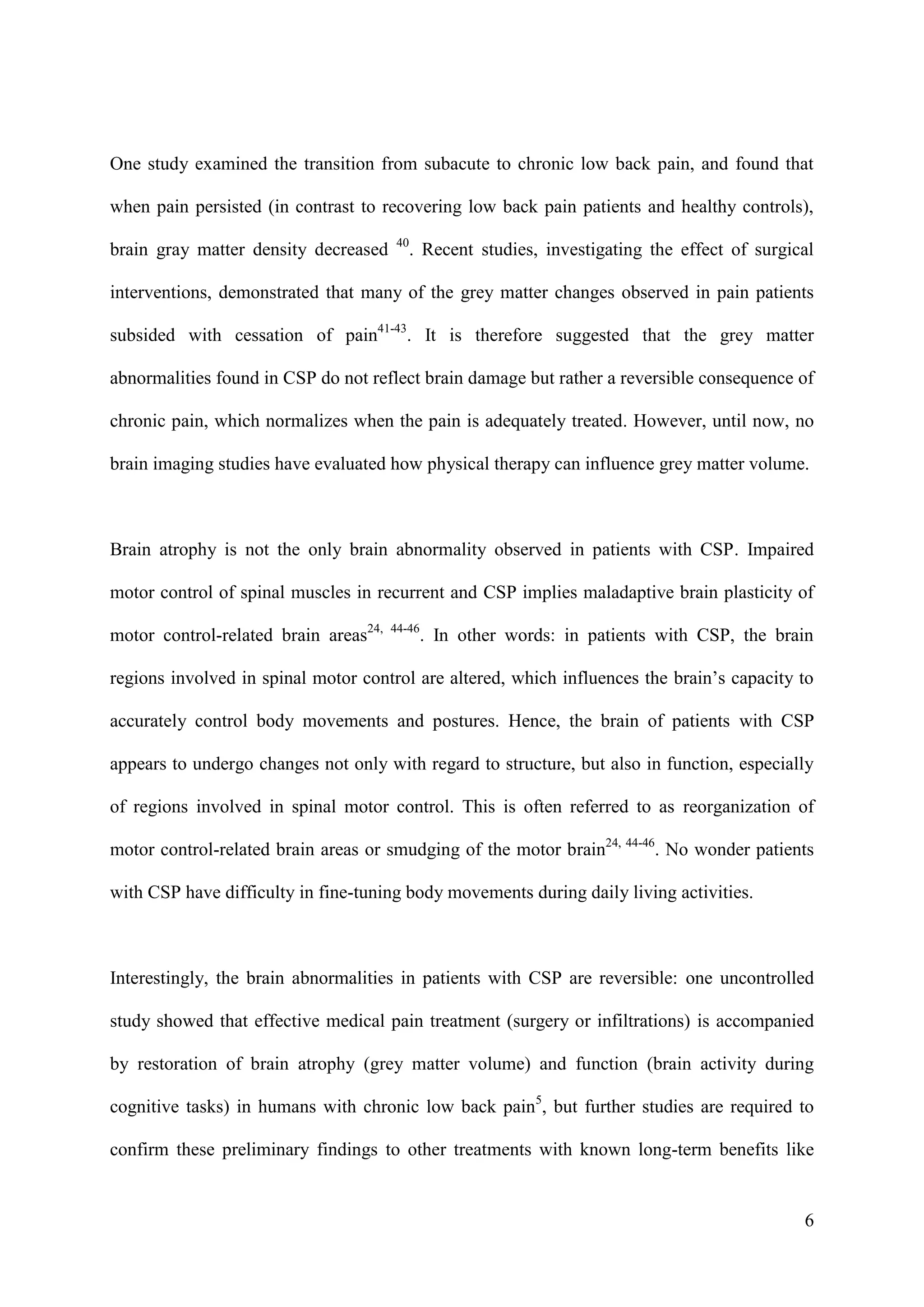 One study examined the transition from subacute to chronic low back pain, and found that
when pain persisted (in contrast to recovering low back pain patients and healthy controls),
brain gray matter density decreased

40

. Recent studies, investigating the effect of surgical

interventions, demonstrated that many of the grey matter changes observed in pain patients
subsided with cessation of pain41-43. It is therefore suggested that the grey matter
abnormalities found in CSP do not reflect brain damage but rather a reversible consequence of
chronic pain, which normalizes when the pain is adequately treated. However, until now, no
brain imaging studies have evaluated how physical therapy can influence grey matter volume.

Brain atrophy is not the only brain abnormality observed in patients with CSP. Impaired
motor control of spinal muscles in recurrent and CSP implies maladaptive brain plasticity of
motor control-related brain areas24,

44-46

. In other words: in patients with CSP, the brain

regions involved in spinal motor control are altered, which influences the brain’s capacity to
accurately control body movements and postures. Hence, the brain of patients with CSP
appears to undergo changes not only with regard to structure, but also in function, especially
of regions involved in spinal motor control. This is often referred to as reorganization of
motor control-related brain areas or smudging of the motor brain24, 44-46. No wonder patients
with CSP have difficulty in fine-tuning body movements during daily living activities.

Interestingly, the brain abnormalities in patients with CSP are reversible: one uncontrolled
study showed that effective medical pain treatment (surgery or infiltrations) is accompanied
by restoration of brain atrophy (grey matter volume) and function (brain activity during
cognitive tasks) in humans with chronic low back pain5, but further studies are required to
confirm these preliminary findings to other treatments with known long-term benefits like

6

 